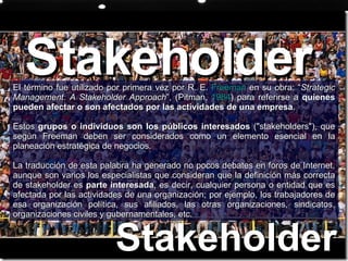 Stakeholder  El término fue utilizado por primera vez por R. E.  Freeman  en su obra: “ Strategic Management: A Stakeholder Approach ”, (Pitman,  1984 ) para referirse a  quienes pueden afectar o son afectados por las actividades de una empresa . Estos  grupos o individuos son los públicos interesados  ("stakeholders"), que según Freeman deben ser considerados como un elemento esencial en la planeación estratégica de negocios. La traducción de esta palabra ha generado no pocos debates en foros de Internet, aunque son varios los especialistas que consideran que la definición más correcta de stakeholder es  parte interesada , es decir, cualquier persona o entidad que es afectada por las actividades de una organización; por ejemplo, los trabajadores de esa organización política, sus afiliados, las otras organizaciones, sindicatos, organizaciones civiles y gubernamentales, etc. Stakeholder  