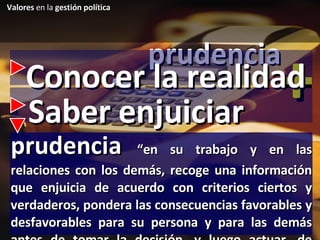 prudencia - + Conocer la realidad prudencia  “en su trabajo y en las relaciones con los demás, recoge una información que enjuicia de acuerdo con criterios ciertos y verdaderos, pondera las consecuencias favorables y desfavorables para su persona y para las demás antes de tomar la decisión, y luego actuar, de acuerdo a lo decidido” Saber enjuiciar Valores  en la  gestión política 