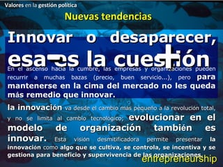 Innovar o desaparecer,  esa es la cuestión - + Valores  en la  gestión política Nuevas tendencias En el ascenso hacia la cumbre, las empresas y organizaciones pueden recurrir a muchas bazas (precio, buen servicio...), pero  para mantenerse en la cima del mercado no les queda m á s remedio que innovar.  la innovaci ó n  va desde el cambio m á s peque ñ o a la revoluci ó n total, y no se limita al cambio tecnol ó gico;  evolucionar en el modelo de organización tambi é n es innovar.  Esta visi ó n desmitificadora permite presentar  la innovaci ó n  como  algo que se cultiva, se controla, se incentiva y se gestiona para beneficio y supervivencia de las organizaciones.  entrepreneurship 