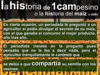 benchmarking l a   his toria de   1cam pesino o la  his toria del  maíz   o  mil lo En cierta ocasión, un periodista le preguntó a un agricultor si podía divulgar el secreto de su maíz, con el que ganaba el concurso al mejor producto, año tras año. El periodista insistió en la pregunta pues pensaba que no le iba a decir nada, pero el agricultor tranquilamente le contestó que se debía a que  compartía  su semilla con los vecinos. 