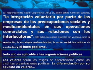 La Responsabilidad Social Corporativa (RSC) es, como define Comisi ó n Europea,  "la integraci ó n voluntaria por parte de las empresas de las preocupaciones sociales y medioambientales en sus operaciones comerciales y sus relaciones con los interlocutores" . Esta definici ó n abarca aspectos tan variados como  la reputaci ó n, la estrategia medioambiental, la acci ó n social,   las pol í ticas de empleados  y el buen gobierno.  todo ello es aplicable a las organizaciones políticas  Los valores  serán los rasgos de diferenciación entre las distintas organizaciones políticas.  La diferenciación por su apuesta en valores… 