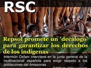Intermón Oxfam interviene en la junta general de la multinacional española para exigir respeto a los poblaciones del Amazonas  ELPAIS.com  - Madrid - 14/05/2008  Repsol promete un 'dec á logo' para garantizar los derechos de los ind í genas RSC 
