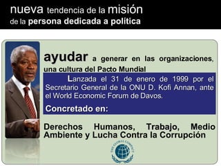 nueva  tendencia de la ayudar  a generar en las organizaciones ,  una cultura del Pacto Mundial   Derechos Humanos,  Trabajo , Medio Ambiente y Lucha Contra la Corrupción L anzada el 31 de enero de 1999 por el Secretario General de la ONU D. Kofi Annan, ante el World Economic Forum de Davos. Concretado en: de la  persona dedicada a política misión 