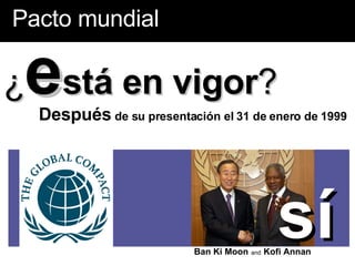 Pacto mundial ¿ e stá en vigor ? Después  de su presentación el 31 de enero de 1999  Ban Ki Moon   and   Kofi Annan sí 