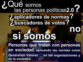 ¿ Qué  somos las personas políticas 2.0 ? no ¿ aplicadores de normas ? ¿ buscadores de votos ? Personas que tratan con personas en sociedad , aplicando las normas como un medio pero no como un fin … … si   somos Generando Valores … en las organizaciones y en la sociedad 