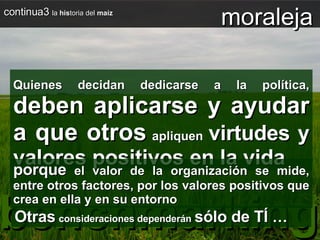 continua3  la  his toria del  maíz Quienes decidan dedicarse a la política,  deben aplicarse y ayudar a que otros  apliquen  virtudes y valores positivos en la vida benchmarking Otras   consideraciones dependerán   sólo de TÍ  … moraleja porque  el valor de la organización se mide, entre otros factores, por los valores positivos que crea en ella y en su entorno 