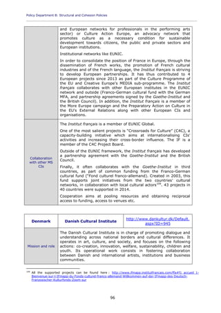 Policy Department B: Structural and Cohesion Policies
____________________________________________________________________________________________
96
and European networks for professionals in the performing arts
sector) or Culture Action Europe, an advocacy network that
promotes culture as a necessary condition for sustainable
development towards citizens, the public and private sectors and
European institutions.
Institutional networks like EUNIC.
In order to consolidate the position of France in Europe, through the
dissemination of French works, the promotion of French cultural
industries and of the French language, the Institut français is striving
to develop European partnerships. It has thus contributed to 4
European projects since 2013 as part of the Culture Programme of
the EU and Creative Europe's MEDIA sub-programme. The Institut
français collaborates with other European institutes in the EUNIC
network and outside (Franco-German cultural fund with the German
MFA, and partnership agreements signed by the Goethe-Institut and
the British Council). In addition, the Institut français is a member of
the More Europe campaign and the Preparatory Action on Culture in
the EU's External Relations along with other European CIs and
organisations.
Collaboration
with other MS
CIs
The Institut français is a member of EUNIC Global.
One of the most salient projects is “Crossroads for Culture” (C4C), a
capacity-building initiative which aims at internationalising CIs'
activities and increasing their cross-border influence. The IF is a
member of the C4C Project Board.
Outside of the EUNIC framework, the Institut français has developed
a partnership agreement with the Goethe-Institut and the British
Council.
Finally, it often collaborates with the Goethe-Institut in third
countries, as part of common funding from the Franco-German
cultural fund (“Fond culturel franco-allemand). Created in 2003, this
fund supports joint initiatives from the two countries' cultural
networks, in collaboration with local cultural actors109
. 43 projects in
40 countries were supported in 2014.
Cooperation aims at pooling resources and obtaining reciprocal
access to funding, access to venues etc.
Denmark Danish Cultural Institute
http://www.dankultur.dk/Default.
aspx?ID=945
Mission and role
The Danish Cultural Institute is in charge of promoting dialogue and
understanding across national borders and cultural differences. It
operates in art, culture, and society, and focuses on the following
actions: co-creation, innovation, welfare, sustainability, children and
youth. Its operational work consists in fostering collaboration
between Danish and international artists, institutions and business
communities.
109
All the supported projects can be found here : http://www.ifmapp.institutfrancais.com/ffa#f1_accueil_1-
Bienvenue-sur-l-IFmapp-du-Fonds-culturel-franco-allemand-Willkommen-auf-der-IFmapp-des-Deutsch-
Franzosischer-Kulturfonds-Zoom-sur
 