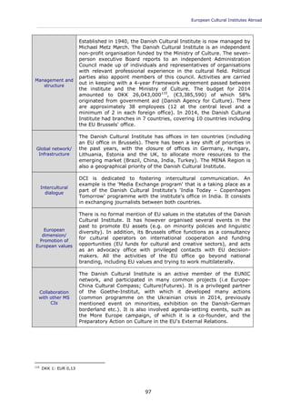 European Cultural Institutes Abroad
____________________________________________________________________________________________
97
Management and
structure
Established in 1940, the Danish Cultural Institute is now managed by
Michael Metz Mørch. The Danish Cultural Institute is an independent
non-profit organisation funded by the Ministry of Culture. The seven-
person executive Board reports to an independent Administration
Council made up of individuals and representatives of organisations
with relevant professional experience in the cultural field. Political
parties also appoint members of this council. Activities are carried
out in keeping with a 4-year Framework agreement passed between
the institute and the Ministry of Culture. The budget for 2014
amounted to DKK 26,043,000110
, (€3,385,590) of which 58%
originated from government aid (Danish Agency for Culture). There
are approximately 38 employees (12 at the central level and a
minimum of 2 in each foreign office). In 2014, the Danish Cultural
Institute had branches in 7 countries, covering 10 countries including
the EU Brussels' office.
Global network/
Infrastructure
The Danish Cultural Institute has offices in ten countries (including
an EU office in Brussels). There has been a key shift of priorities in
the past years, with the closure of offices in Germany, Hungary,
Lithuania, Estonia and the UK, to allocate more resources to the
emerging market (Brazil, China, India, Turkey). The MENA Region is
also a geographical priority of the Danish Cultural Institute.
Intercultural
dialogue
DCI is dedicated to fostering intercultural communication. An
example is the 'Media Exchange program' that is a taking place as a
part of the Danish Cultural Institute's 'India Today – Copenhagen
Tomorrow' programme with the institute's office in India. It consists
in exchanging journalists between both countries.
European
dimension/
Promotion of
European values
There is no formal mention of EU values in the statutes of the Danish
Cultural Institute. It has however organised several events in the
past to promote EU assets (e.g. on minority policies and linguistic
diversity). In addition, its Brussels office functions as a consultancy
for cultural operators on international cooperation and funding
opportunities (EU funds for cultural and creative sectors), and acts
as an advocacy office with privileged contacts with EU decision-
makers. All the activities of the EU office go beyond national
branding, including EU values and trying to work multilaterally.
Collaboration
with other MS
CIs
The Danish Cultural Institute is an active member of the EUNIC
network, and participated in many common projects (i.e Europe-
China Cultural Compass; Culture|Futures). It is a privileged partner
of the Goethe-Institut, with which it developed many actions
(common programme on the Ukrainian crisis in 2014, previously
mentioned event on minorities, exhibition on the Danish-German
borderland etc.). It is also involved agenda-setting events, such as
the More Europe campaign, of which it is a co-founder, and the
Preparatory Action on Culture in the EU's External Relations.
110
DKK 1: EUR 0,13
 