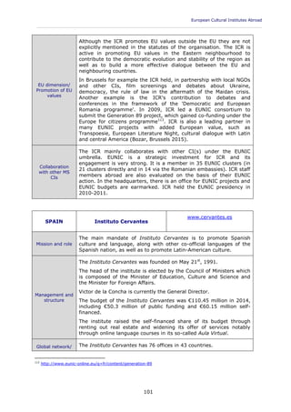 European Cultural Institutes Abroad
____________________________________________________________________________________________
101
EU dimension/
Promotion of EU
values
Although the ICR promotes EU values outside the EU they are not
explicitly mentioned in the statutes of the organisation. The ICR is
active in promoting EU values in the Eastern neighbourhood to
contribute to the democratic evolution and stability of the region as
well as to build a more effective dialogue between the EU and
neighbouring countries.
In Brussels for example the ICR held, in partnership with local NGOs
and other CIs, film screenings and debates about Ukraine,
democracy, the rule of law in the aftermath of the Maidan crisis.
Another example is the ICR's contribution to debates and
conferences in the framework of the 'Democratic and European
Romania programme'. In 2009, ICR led a EUNIC consortium to
submit the Generation 89 project, which gained co-funding under the
Europe for citizens programme113
. ICR is also a leading partner in
many EUNIC projects with added European value, such as
Transpoesie, European Literature Night, cultural dialogue with Latin
and central America (Bozar, Brussels 2015).
Collaboration
with other MS
CIs
The ICR mainly collaborates with other CI(s) under the EUNIC
umbrella. EUNIC is a strategic investment for ICR and its
engagement is very strong. It is a member in 35 EUNIC clusters (in
21 clusters directly and in 14 via the Romanian embassies). ICR staff
members abroad are also evaluated on the basis of their EUNIC
action. In the headquarters, there is an office for EUNIC projects and
EUNIC budgets are earmarked. ICR held the EUNIC presidency in
2010-2011.
SPAIN Instituto Cervantes
www.cervantes.es
Mission and role
The main mandate of Instituto Cervantes is to promote Spanish
culture and language, along with other co-official languages of the
Spanish nation, as well as to promote Latin-American culture.
Management and
structure
The Instituto Cervantes was founded on May 21st
, 1991.
The head of the institute is elected by the Council of Ministers which
is composed of the Minister of Education, Culture and Science and
the Minister for Foreign Affairs.
Victor de la Concha is currently the General Director.
The budget of the Instituto Cervantes was €110.45 million in 2014,
including €50.3 million of public funding and €60.15 million self-
financed.
The institute raised the self-financed share of its budget through
renting out real estate and widening its offer of services notably
through online language courses in its so-called Aula Virtual.
Global network/ The Instituto Cervantes has 76 offices in 43 countries.
113
http://www.eunic-online.eu/q=fr/content/generation-89
 