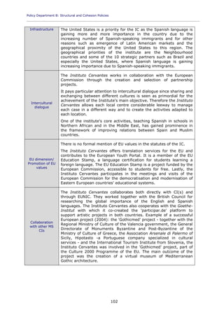 Policy Department B: Structural and Cohesion Policies
____________________________________________________________________________________________
102
Infrastructure The United States is a priority for the IC as the Spanish language is
gaining more and more importance in the country due to the
increasing number of Spanish-speaking immigrants and for other
reasons such as emergence of Latin American markets and the
geographical proximity of the United States to this region. The
geographical priorities of the institute are the Neighbourhood
countries and some of the 10 strategic partners such as Brazil and
especially the United States, where Spanish language is gaining
increasing importance due to Spanish-speaking immigrants.
Intercultural
dialogue
The Instituto Cervantes works in collaboration with the European
Commission through the creation and selection of partnership
projects.
It pays particular attention to intercultural dialogue since sharing and
exchanging between different cultures is seen as primordial for the
achievement of the Institute's main objective. Therefore the Instituto
Cervantes allows each local centre considerable leeway to manage
each case in a different way and to create the activities adapted to
each location.
One of the institute's core activities, teaching Spanish in schools in
Northern African and in the Middle East, has gained prominence in
the framework of improving relations between Spain and Muslim
countries.
EU dimension/
Promotion of EU
values
There is no formal mention of EU values in the statutes of the IC.
The Instituto Cervantes offers translation services for the EU and
contributes to the European Youth Portal. It is a member of the EU
Education Stamp, a language certification for students learning a
foreign language. The EU Education Stamp is a project funded by the
European Commission, accessible to students for free. Lastly, the
Instituto Cervantes participates in the meetings and visits of the
European Commission for the democratisation and modernisation of
Eastern European countries' educational systems.
Collaboration
with other MS
CIs
The Instituto Cervantes collaborates both directly with CI(s) and
through EUNIC. They worked together with the British Council for
researching the global importance of the English and Spanish
languages. The Instituto Cervantes also cooperates with the Goethe-
Institut with which it co-created the 'participar.de' platform to
support artistic projects in both countries. Example of a successful
European project (2004): the 'Gothicmed' project - together with the
Regional Ministry of Culture of the Valencia government, the General
Directorate of Monuments Byzantine and Post-Byzantine of the
Ministry of Culture of Greece, the Association Arsenale di Palermo of
Sicily, Hipotasto -a Portuguese company specialized in cultural
services - and the International Tourism Institute from Slovenia, the
Instituto Cervantes was involved in the 'Gothicmed' project, part of
the Culture 2000 Programme of the EU. The main outcome of the
project was the creation of a virtual museum of Mediterranean
Gothic architecture.
 