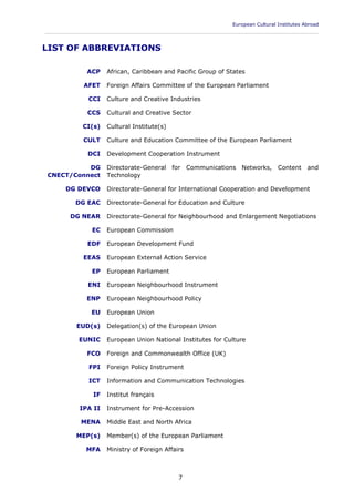 European Cultural Institutes Abroad
____________________________________________________________________________________________
7
LIST OF ABBREVIATIONS
ACP African, Caribbean and Pacific Group of States
AFET Foreign Affairs Committee of the European Parliament
CCI Culture and Creative Industries
CCS Cultural and Creative Sector
CI(s) Cultural Institute(s)
CULT Culture and Education Committee of the European Parliament
DCI Development Cooperation Instrument
DG
CNECT/Connect
Directorate-General for Communications Networks, Content and
Technology
DG DEVCO Directorate-General for International Cooperation and Development
DG EAC Directorate-General for Education and Culture
DG NEAR Directorate-General for Neighbourhood and Enlargement Negotiations
EC European Commission
EDF European Development Fund
EEAS European External Action Service
EP European Parliament
ENI European Neighbourhood Instrument
ENP European Neighbourhood Policy
EU European Union
EUD(s) Delegation(s) of the European Union
EUNIC European Union National Institutes for Culture
FCO Foreign and Commonwealth Office (UK)
FPI Foreign Policy Instrument
ICT Information and Communication Technologies
IF Institut français
IPA II Instrument for Pre-Accession
MENA Middle East and North Africa
MEP(s) Member(s) of the European Parliament
MFA Ministry of Foreign Affairs
 