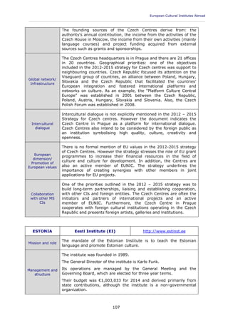 European Cultural Institutes Abroad
____________________________________________________________________________________________
107
The founding sources of the Czech Centres derive from: the
authority's annual contribution, the income from the activities of the
Czech House in Moscow, the income from their own activities (mainly
language courses) and project funding acquired from external
sources such as grants and sponsorships.
Global network/
Infrastructure
The Czech Centres headquarters is in Prague and there are 21 offices
in 20 countries. Geographical priorities: one of the objectives
included in the 2012-2015 strategy for Czech centres was support to
neighbouring countries. Czech Republic focused its attention on the
Viseguard group of countries, an alliance between Poland, Hungary,
Slovakia and the Czech Republic that facilitated the countries'
European integration and fostered international platforms and
networks on culture. As an example, the “Platform Culture Central
Europe” was established in 2001 between the Czech Republic,
Poland, Austria, Hungary, Slovakia and Slovenia. Also, the Czech
Polish Forum was established in 2008.
Intercultural
dialogue
Intercultural dialogue is not explicitly mentioned in the 2012 – 2015
Strategy for Czech centres. However the document indicates the
Czech Centre in Prague as a platform for international dialogue.
Czech Centres also intend to be considered by the foreign public as
an institution symbolising high quality, culture, creativity and
openness.
European
dimension/
Promotion of
European values
There is no formal mention of EU values in the 2012-2015 strategy
of Czech Centres. However the strategy stresses the role of EU grant
programmes to increase their financial resources in the field of
culture and culture for development. In addition, the Centres are
also an active member of EUNIC. The strategy underlines the
importance of creating synergies with other members in joint
applications for EU projects.
Collaboration
with other MS
CIs
One of the priorities outlined in the 2012 – 2015 strategy was to
build long-term partnerships, liaising and establishing cooperation,
with other CIs and foreign entities. The Czech Centres are often the
initiators and partners of international projects and an active
member of EUNIC. Furthermore, the Czech Centre in Prague
cooperates with foreign cultural institutions operating in the Czech
Republic and presents foreign artists, galleries and institutions.
ESTONIA Eesti Institute (EI) http://www.estinst.ee
Mission and role
The mandate of the Estonian Institute is to teach the Estonian
language and promote Estonian culture.
Management and
structure
The institute was founded in 1989.
The General Director of the institute is Karlo Funk.
Its operations are managed by the General Meeting and the
Governing Board, which are elected for three year terms.
Their budget was €1,003,033 for 2014 and derived primarily from
state contributions, although the institute is a non-governmental
organization.
 