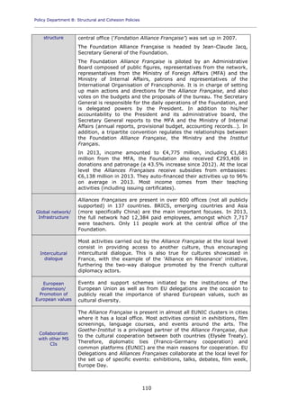 Policy Department B: Structural and Cohesion Policies
____________________________________________________________________________________________
110
structure central office ('Fondation Alliance Française') was set up in 2007.
The Foundation Alliance Française is headed by Jean-Claude Jacq,
Secretary General of the Foundation.
The Foundation Alliance Française is piloted by an Administrative
Board composed of public figures, representatives from the network,
representatives from the Ministry of Foreign Affairs (MFA) and the
Ministry of Internal Affairs, patrons and representatives of the
International Organisation of Francophonie. It is in charge of setting
up main actions and directions for the Alliance Française, and also
votes on the budgets and the proposals of the bureau. The Secretary
General is responsible for the daily operations of the Foundation, and
is delegated powers by the President. In addition to his/her
accountability to the President and its administrative board, the
Secretary General reports to the MFA and the Ministry of Internal
Affairs (annual reports, provisional budget, accounting records…). In
addition, a tripartite convention regulates the relationships between
the Foundation Alliance Française, the Ministry and the Institut
Français.
In 2013, income amounted to €4,775 million, including €1,681
million from the MFA, the Foundation also received €293,406 in
donations and patronage (a 43.5% increase since 2012). At the local
level the Alliances Françaises receive subsidies from embassies:
€6,138 million in 2013. They auto-financed their activities up to 96%
on average in 2013. Most income comes from their teaching
activities (including issuing certificates).
Global network/
Infrastructure
Alliances Françaises are present in over 800 offices (not all publicly
supported) in 137 countries. BRICS, emerging countries and Asia
(more specifically China) are the main important focuses. In 2013,
the full network had 12,384 paid employees, amongst which 7,717
were teachers. Only 11 people work at the central office of the
Foundation.
Intercultural
dialogue
Most activities carried out by the Alliance Française at the local level
consist in providing access to another culture, thus encouraging
intercultural dialogue. This is also true for cultures showcased in
France, with the example of the 'Alliance en Résonance' initiative,
furthering the two-way dialogue promoted by the French cultural
diplomacy actors.
European
dimension/
Promotion of
European values
Events and support schemes initiated by the institutions of the
European Union as well as from EU delegations are the occasion to
publicly recall the importance of shared European values, such as
cultural diversity.
Collaboration
with other MS
CIs
The Alliance Française is present in almost all EUNIC clusters in cities
where it has a local office. Most activities consist in exhibitions, film
screenings, language courses, and events around the arts. The
Goethe-Institut is a privileged partner of the Alliance Française, due
to the cultural cooperation between both countries (Elysée Treaty).
Therefore, diplomatic ties (Franco-Germany cooperation) and
common platforms (EUNIC) are the main reasons for cooperation. EU
Delegations and Alliances Françaises collaborate at the local level for
the set up of specific events: exhibitions, talks, debates, film week,
Europe Day.
 