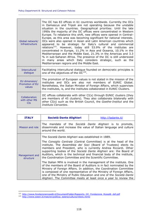 Policy Department B: Structural and Cohesion Policies
____________________________________________________________________________________________
116
Global network/
Infrastructure
The IIC has 83 offices in 61 countries worldwide. Currently the IICs
in Damascus and Tripoli are not operating because the unstable
situation in the countries. Geographical priorities: Until the late
1990s the majority of the IIC offices were concentrated in Western
Europe. To rebalance this shift, new offices were opened in Central-
Europe, as this area was becoming significant for national interests.
IICs were also opened in Asian and Latin American countries which
appeared to be strategic for Italy's cultural and commercial
relations123
. However, today still 53.9% of the institutes are
concentrated in Europe, 11.2% in Asia and Oceania, 10.1% in the
Mediterranean and the Middle East, 21.3% in the Americas and 3.3
% in sub-Saharan Africa. The presence of the IIC is still undersized
in many areas which Italy considers strategic, such as the
Mediterranean regions and the Middle East.
Intercultural
dialogue
Facilitating intercultural dialogue founded on democratic principles is
one of the objectives of the IIC124
.
EU dimension/
Promotion of EU
values
The promotion of European values is not stated in the mission of the
institutes and IICs are also not members of EUNIC Global.
Nonetheless, the Italian Minister of Foreign Affairs, which supervises
the institutes, is, and the institutes collaborated in EUNIC Clusters.
Collaboration
with other MS
CIs
IIC offices collaborate with other CI(s) through EUNIC clusters (they
are members of 45 clusters). They also collaborate bilaterally with
other CI(s) such as the British Council, the Goethe-Institut and the
Instituto Cervantes.
ITALY Società Dante Alighieri http://ladante.it/
Mission and role
The mandate of the Società Dante Alighieri is to promote,
disseminate and increase the value of Italian language and culture
around the world.
Management and
structure
The Società Dante Alighieri was established in 1889.
The Consiglio Centrale (Central Committee) is at the head of the
institute. The Assemblea dei Soci (Board of Trustees) elects its
members and President, who is currently Andrea Riccardi. Other
supporting bodies of the Società Dante Alighieri are: the Board of
Auditors, which is the technical and financial body of the institute,
the Coordination Committee and the Scientific Committee.
The Italian MFA is involved in the management of the institute. One
of the members of the Board of Auditors is in fact nominated by the
Ministry of Foreign Affairs. In addition, the Coordination Committee
is composed of one representative of the Ministry of Foreign Affairs,
one of the Ministry of Public Education and one of the Società Dante
Alighieri. The Committee meets at least once a year to review the
123
http://www.fondazionerosselli.it/DocumentFolder/Rapporto_IIC_Fondazione_Rosselli_def.pdf
124
http://www.esteri.it/mae/en/politica_estera/cultura/reteiic.html/
 