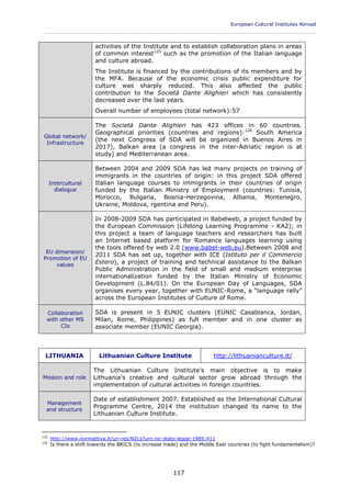 European Cultural Institutes Abroad
____________________________________________________________________________________________
117
activities of the Institute and to establish collaboration plans in areas
of common interest125
such as the promotion of the Italian language
and culture abroad.
The Institute is financed by the contributions of its members and by
the MFA. Because of the economic crisis public expenditure for
culture was sharply reduced. This also affected the public
contribution to the Società Dante Alighieri which has consistently
decreased over the last years.
Overall number of employees (total network):57
Global network/
Infrastructure
The Società Dante Alighieri has 423 offices in 60 countries.
Geographical priorities (countries and regions):126
South America
(the next Congress of SDA will be organized in Buenos Aires in
2017), Balkan area (a congress in the inter-Adriatic region is at
study) and Mediterranean area.
Intercultural
dialogue
Between 2004 and 2009 SDA has led many projects on training of
immigrants in the countries of origin: in this project SDA offered
Italian language courses to immigrants in their countries of origin
funded by the Italian Ministry of Employment (countries: Tunisia,
Morocco, Bulgaria, Bosnia-Herzegovina, Albania, Montenegro,
Ukraine, Moldova, rgentina and Peru).
EU dimension/
Promotion of EU
values
In 2008-2009 SDA has participated in Babelweb, a project funded by
the European Commission (Lifelong Learning Programme - KA2); in
this project a team of language teachers and researchers has built
an Internet based platform for Romance languages learning using
the tools offered by web 2.0 (www.babel-web.eu).Between 2008 and
2011 SDA has set up, together with ICE (Istituto per il Commercio
Estero), a project of training and technical assistance to the Balkan
Public Administration in the field of small and medium enterprise
internationalization funded by the Italian Ministry of Economic
Development (L.84/01). On the European Day of Languages, SDA
organises every year, together with EUNIC-Rome, a “language rally”
across the European Institutes of Culture of Rome.
Collaboration
with other MS
CIs
SDA is present in 5 EUNIC clusters (EUNIC Casablanca, Jordan,
Milan, Rome, Philippines) as full member and in one cluster as
associate member (EUNIC Georgia).
LITHUANIA Lithuanian Culture Institute http://lithuanianculture.lt/
Mission and role
The Lithuanian Culture Institute's main objective is to make
Lithuania's creative and cultural sector grow abroad through the
implementation of cultural activities in foreign countries.
Management
and structure
Date of establishment 2007. Established as the International Cultural
Programme Centre, 2014 the institution changed its name to the
Lithuanian Culture Institute.
125
http://www.normattiva.it/uri-res/N2Ls?urn:nir:stato:legge:1985;411
126
Is there a shift towards the BRICS (to increase trade) and the Middle East countries (to fight fundamentalism)?
 