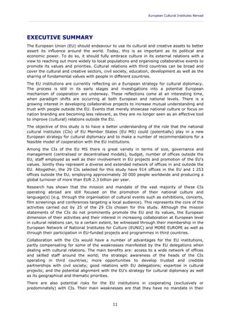 European Cultural Institutes Abroad
____________________________________________________________________________________________
11
EXECUTIVE SUMMARY
The European Union (EU) should endeavour to use its cultural and creative assets to better
assert its influence around the world. Today, this is as important as its political and
economic power. To do so, it should fully embrace culture in its external relations with a
view to reaching out more widely to local populations and organising collaborative events to
promote its values and priorities. Cultural relations with third countries can be broad and
cover the cultural and creative sectors, civil society, education, development as well as the
sharing of fundamental values with people in different countries.
The EU institutions are currently reflecting on a European strategy for cultural diplomacy.
The process is still in its early stages and investigations into a potential European
mechanism of cooperation are underway. These reflections come at an interesting time,
when paradigm shifts are occurring at both European and national levels. There is a
growing interest in developing collaborative projects to increase mutual understanding and
trust with people outside the EU. Events that merely showcase national culture or focus on
nation branding are becoming less relevant, as they are no longer seen as an effective tool
to improve (cultural) relations outside the EU.
The objective of this study is to have a better understanding of the role that the national
cultural institutes (CIs) of EU Member States (EU MS) could (potentially) play in a new
European strategy for cultural diplomacy and to make a number of recommendations for a
feasible model of cooperation with the EU institutions.
Among the CIs of the EU MS there is great variety in terms of size, governance and
management (centralised or decentralised models), budget, number of offices outside the
EU, staff employed as well as their involvement in EU projects and promotion of the EU's
values. Jointly they represent a diverse and extended network of offices in and outside the
EU. Altogether, the 29 CIs selected for this study have 914 offices in the EU and 1 253
offices outside the EU, employing approximately 30 000 people worldwide and producing a
global turnover of more than EUR 2.3 billion per year.
Research has shown that the mission and mandate of the vast majority of these CIs
operating abroad are still focused on the promotion of their national culture and
language(s) (e.g. through the organisation of cultural events such as exhibitions, concerts,
film screenings and conferences targeting a local audience). This represents the core of the
activities carried out by 25 of the 29 CIs chosen for this study. Although the mission
statements of the CIs do not prominently promote the EU and its values, the European
dimension of their activities and their interest in increasing collaboration at European level
in cultural relations can, to a certain extent, be witnessed through their membership in the
European Network of National Institutes for Culture (EUNIC) and MORE EUROPE as well as
through their participation in EU-funded projects and programmes in third countries.
Collaboration with the CIs would have a number of advantages for the EU institutions,
partly compensating for some of the weaknesses manifested by the EU delegations when
dealing with cultural relations. The main benefits are: access to a wide network of offices
and skilled staff around the world; the strategic awareness of the heads of the CIs
operating in third countries; more opportunities to develop trusted and credible
partnerships with civil society; good relations with EU delegations; expertise in cultural
projects; and the potential alignment with the EU's strategy for cultural diplomacy as well
as its geographical and thematic priorities.
There are also potential risks for the EU institutions in cooperating (exclusively or
predominately) with CIs. Their main weaknesses are that they have no mandate in their
 
