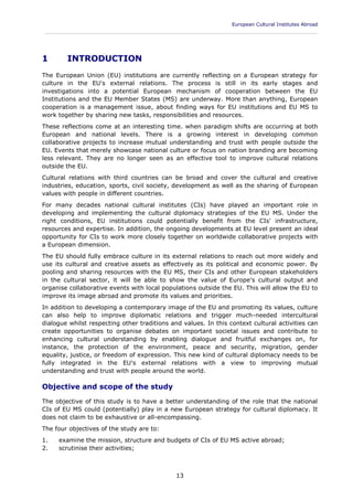 European Cultural Institutes Abroad
____________________________________________________________________________________________
13
1 INTRODUCTION
The European Union (EU) institutions are currently reflecting on a European strategy for
culture in the EU's external relations. The process is still in its early stages and
investigations into a potential European mechanism of cooperation between the EU
Institutions and the EU Member States (MS) are underway. More than anything, European
cooperation is a management issue, about finding ways for EU institutions and EU MS to
work together by sharing new tasks, responsibilities and resources.
These reflections come at an interesting time. when paradigm shifts are occurring at both
European and national levels. There is a growing interest in developing common
collaborative projects to increase mutual understanding and trust with people outside the
EU. Events that merely showcase national culture or focus on nation branding are becoming
less relevant. They are no longer seen as an effective tool to improve cultural relations
outside the EU.
Cultural relations with third countries can be broad and cover the cultural and creative
industries, education, sports, civil society, development as well as the sharing of European
values with people in different countries.
For many decades national cultural institutes (CIs) have played an important role in
developing and implementing the cultural diplomacy strategies of the EU MS. Under the
right conditions, EU institutions could potentially benefit from the CIs' infrastructure,
resources and expertise. In addition, the ongoing developments at EU level present an ideal
opportunity for CIs to work more closely together on worldwide collaborative projects with
a European dimension.
The EU should fully embrace culture in its external relations to reach out more widely and
use its cultural and creative assets as effectively as its political and economic power. By
pooling and sharing resources with the EU MS, their CIs and other European stakeholders
in the cultural sector, it will be able to show the value of Europe's cultural output and
organise collaborative events with local populations outside the EU. This will allow the EU to
improve its image abroad and promote its values and priorities.
In addition to developing a contemporary image of the EU and promoting its values, culture
can also help to improve diplomatic relations and trigger much-needed intercultural
dialogue whilst respecting other traditions and values. In this context cultural activities can
create opportunities to organise debates on important societal issues and contribute to
enhancing cultural understanding by enabling dialogue and fruitful exchanges on, for
instance, the protection of the environment, peace and security, migration, gender
equality, justice, or freedom of expression. This new kind of cultural diplomacy needs to be
fully integrated in the EU's external relations with a view to improving mutual
understanding and trust with people around the world.
Objective and scope of the study
The objective of this study is to have a better understanding of the role that the national
CIs of EU MS could (potentially) play in a new European strategy for cultural diplomacy. It
does not claim to be exhaustive or all-encompassing.
The four objectives of the study are to:
1. examine the mission, structure and budgets of CIs of EU MS active abroad;
2. scrutinise their activities;
 