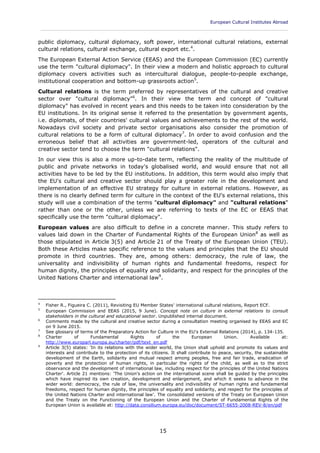European Cultural Institutes Abroad
____________________________________________________________________________________________
15
public diplomacy, cultural diplomacy, soft power, international cultural relations, external
cultural relations, cultural exchange, cultural export etc.4
.
The European External Action Service (EEAS) and the European Commission (EC) currently
use the term "cultural diplomacy". In their view a modern and holistic approach to cultural
diplomacy covers activities such as intercultural dialogue, people-to-people exchange,
institutional cooperation and bottom-up grassroots action5
.
Cultural relations is the term preferred by representatives of the cultural and creative
sector over "cultural diplomacy"6
. In their view the term and concept of "cultural
diplomacy" has evolved in recent years and this needs to be taken into consideration by the
EU institutions. In its original sense it referred to the presentation by government agents,
i.e. diplomats, of their countries' cultural values and achievements to the rest of the world.
Nowadays civil society and private sector organisations also consider the promotion of
cultural relations to be a form of cultural diplomacy7
. In order to avoid confusion and the
erroneous belief that all activities are government-led, operators of the cultural and
creative sector tend to choose the term "cultural relations".
In our view this is also a more up-to-date term, reflecting the reality of the multitude of
public and private networks in today's globalised world, and would ensure that not all
activities have to be led by the EU institutions. In addition, this term would also imply that
the EU's cultural and creative sector should play a greater role in the development and
implementation of an effective EU strategy for culture in external relations. However, as
there is no clearly defined term for culture in the context of the EU's external relations, this
study will use a combination of the terms "cultural diplomacy" and "cultural relations"
rather than one or the other, unless we are referring to texts of the EC or EEAS that
specifically use the term "cultural diplomacy".
European values are also difficult to define in a concrete manner. This study refers to
values laid down in the Charter of Fundamental Rights of the European Union8
as well as
those stipulated in Article 3(5) and Article 21 of the Treaty of the European Union (TEU).
Both these Articles make specific reference to the values and principles that the EU should
promote in third countries. They are, among others: democracy, the rule of law, the
universality and indivisibility of human rights and fundamental freedoms, respect for
human dignity, the principles of equality and solidarity, and respect for the principles of the
United Nations Charter and international law9
.
4
Fisher R., Figueira C. (2011), Revisiting EU Member States' international cultural relations, Report ECF.
5
European Commission and EEAS (2015, 9 June). Concept note on culture in external relations to consult
stakeholders in the cultural and educational sector. Unpublished internal document.
6
Comments made by the cultural and creative sector during a consultation meeting organised by EEAS and EC
on 9 June 2015.
7
See glossary of terms of the Preparatory Action for Culture in the EU's External Relations (2014), p. 134-135.
8
Charter of Fundamental Rights of the European Union. Available at:
http://www.europarl.europa.eu/charter/pdf/text_en.pdf
9
Article 3(5) states: 'In its relations with the wider world, the Union shall uphold and promote its values and
interests and contribute to the protection of its citizens. It shall contribute to peace, security, the sustainable
development of the Earth, solidarity and mutual respect among peoples, free and fair trade, eradication of
poverty and the protection of human rights, in particular the rights of the child, as well as to the strict
observance and the development of international law, including respect for the principles of the United Nations
Charter'. Article 21 mentions: 'The Union's action on the international scene shall be guided by the principles
which have inspired its own creation, development and enlargement, and which it seeks to advance in the
wider world: democracy, the rule of law, the universality and indivisibility of human rights and fundamental
freedoms, respect for human dignity, the principles of equality and solidarity, and respect for the principles of
the United Nations Charter and international law'. The consolidated versions of the Treaty on European Union
and the Treaty on the Functioning of the European Union and the Charter of Fundamental Rights of the
European Union is available at: http://data.consilium.europa.eu/doc/document/ST-6655-2008-REV-8/en/pdf
 