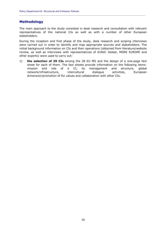 Policy Department B: Structural and Cohesion Policies
____________________________________________________________________________________________
16
Methodology
The main approach to the study consisted in desk research and consultation with relevant
representatives of the national CIs as well as with a number of other European
stakeholders.
During the inception and first phase of the study, desk research and scoping interviews
were carried out in order to identify and map appropriate sources and stakeholders. The
initial background information on CIs and their operations (obtained from literature/website
review, as well as interviews with representatives of EUNIC Global, MORE EUROPE and
other experts) were used to carry out:
1) the selection of 29 CIs among the 28 EU MS and the design of a one-page fact
sheet for each of them. The fact sheets provide information on the following items:
mission and role of a CI, its management and structure, global
network/infrastructure, intercultural dialogue activities, European
dimension/promotion of EU values and collaboration with other CIs.
 