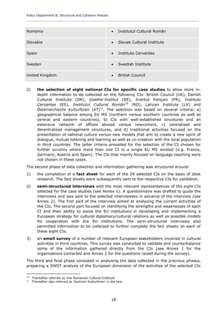 Policy Department B: Structural and Cohesion Policies
____________________________________________________________________________________________
18
Romania  Institutul Cultural Român
Slovakia  Slovak Cultural Institute
Spain  Instituto Cervantes
Sweden  Swedish Institute
United Kingdom  British Council
2) the selection of eight national CIs for specific case studies to allow more in-
depth information to be collected on the following CIs: British Council (UK), Danish
Cultural Institute (DK), Goethe-Institut (DE), Institut français (FR), Instituto
Cervantes (ES), Institutul Cultural Român10
(RO), Latvian Institute (LV) and
Österreichische Kulturforen (AT)11
. The selection was based on several criteria: a)
geographical balance among EU MS (northern versus southern countries as well as
central and eastern countries), b) CIs with well-established structures and an
extensive network of offices abroad versus newcomers, c) centralised and
decentralised management structures, and d) traditional activities focused on the
presentation of national culture versus new models that aim to create a new spirit of
dialogue, mutual listening and learning as well as co-creation with the local population
in third countries. The latter criteria prevailed for the selection of the CI chosen for
further scrutiny where more than one CI in a single EU MS existed (e.g. France,
Germany, Austria and Spain). The CIs that mainly focused on language teaching were
not chosen in these cases.
The second phase of data collection and information gathering was structured around:
1) the completion of a fact sheet for each of the 29 selected CIs on the basis of desk
research. The fact sheets were subsequently sent to the respective CIs for validation.
2) semi-structured interviews with the most relevant representatives of the eight CIs
selected for the case studies (see Annex 1). A questionnaire was drafted to guide the
interviews and was sent to the selected interviewees in advance of the interview (see
Annex 2). The first part of the interview aimed at analysing the current activities of
the CIs. The second part focused on identifying the strengths and weaknesses of each
CI and their ability to assist the EU institutions in developing and implementing a
European strategy for cultural diplomacy/cultural relations as well as possible models
for cooperation with the EU institutions. The semi-structured interviews also
permitted information to be collected to further complete the fact sheets on each of
these eight CIs.
3) an email survey of a number of relevant European stakeholders involved in cultural
activities in third countries. This survey was conducted to validate and counterbalance
some of the information gathered directly from the CIs (see Annex 1 for the
organisations contacted and Annex 2 for the questions raised during the survey).
The third and final phase consisted in analysing the data collected in the previous phases,
preparing a SWOT analysis of the European dimension of the activities of the selected CIs
10
Thereafter referred as 'the Romanian Cultural Institute'
11
Thereafter also referred as 'Austrian Kulturforen' in the text.
 