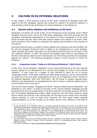 European Cultural Institutes Abroad
____________________________________________________________________________________________
21
2 CULTURE IN EU EXTERNAL RELATIONS
In this chapter a brief overview is given of the recent initiatives at European level with
regard to the EU's strategies, policies and funding for culture in EU external relations. It
also provides a brief review of literature on cultural diplomacy in the digital era.
2.1 Recent policy debates and initiatives at EU level
Paragraph 3 of Article 167 of the Treaty on the Functioning of the European Union (TFEU)
stipulates that the Union and its MS shall foster cooperation with third countries and the
competent international organisations in the sphere of culture. Paragraph 4 of the same
Article provides that the Union shall take cultural aspects into account in its action under
other provisions of the Treaties, in particular the respect and promotion of the diversity of
its cultures.
During the last two years, a number of policy debates and initiatives have led the EEAS, the
EC and the European Parliament (EP) to reflect on the development of a joint strategy.
These activities show that a new policy is in the making concerning the use of culture in the
EU's external relations. In 2007, the Council had already made culture a vital element of
the EU's international relations and it had become one of the three priorities of its European
Agenda for Culture12
. The following paragraphs present a brief overview of recent EU
initiatives.
2.1.1 Preparatory Action "Culture in EU External Relations" (2013-2014)
In May 2011 the EP adopted a Resolution on the cultural dimensions of the EU's external
actions, calling for the development of a common EU strategy on culture in EU external
relations13
. It also voted for a budget of EUR 500 000 to allow the EC to launch
"preparatory action' in this field. Following an open tender procedure, the EC commissioned
a consortium of CIs and other organisations to carry out a Preparatory Action "Culture in
EU External Relations" (PA) from 2013-2014. The PA aimed to support ongoing policy
reflection and development on strengthening the role of culture in external relations and to
nurture further work in this area14
.
The final PA report entitled "Engaging the World: Towards Global Cultural Citizenship" was
published in June 201415
. It gives an overview of the cultural relations strategies pursued
by government and civil society actors in 26 third countries (10 strategic partners of the EU
and 16 European Neighbourhood Policy (ENP) countries) and how these countries would
like to interact with the EU in the cultural field. On the basis of the results of the individual
reports prepared on each of these third countries, the final report makes practical
recommendations as to how Europe can do better and be more effective in the field of
12
Council Resolution of 16 November 2007 on a European Agenda for Culture (OJ C 287, 29.11.2007). More
specifically the Resolution mentioned the objectives to enhance the role of culture in the EU's external relations
and development policy, promote the 2005 UNESCO Convention on the Protection and Promotion of the
Diversity of Cultural Expressions and contribute to its implementation at international level, foster the
intercultural dialogue and interaction between civil societies of EU Member States and third countries, and
encourage further cooperation between cultural institutions of EU Member States, including cultural institutes,
in third countries and with their counterparts in those countries.
13
P7_TA(2011)0239.
14
The consortium was led by the Goethe-Institut and also consisted of the British Council, Danish Cultural
Institute, Institut français, European Culture Foundation, Institut fur Auslandsbeziehungen, KEA European
Affairs and Bozar.
15
The report is available at: http://cultureinexternalrelations.eu/main-outcomes/
 