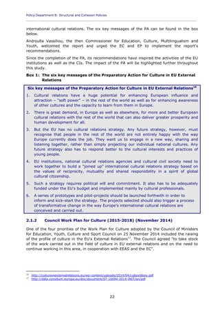 Policy Department B: Structural and Cohesion Policies
____________________________________________________________________________________________
22
international cultural relations. The six key messages of the PA can be found in the box
below.
Androulla Vassiliou, the then Commissioner for Education, Culture, Multilingualism and
Youth, welcomed the report and urged the EC and EP to implement the report's
recommendations.
Since the completion of the PA, its recommendations have inspired the activities of the EU
institutions as well as the CIs. The impact of the PA will be highlighted further throughout
this study.
Box 1: The six key messages of the Preparatory Action for Culture in EU External
Relations
Six key messages of the Preparatory Action for Culture in EU External Relations16
1. Cultural relations have a huge potential for enhancing European influence and
attraction – "soft power" – in the rest of the world as well as for enhancing awareness
of other cultures and the capacity to learn from them in Europe.
2. There is great demand, in Europe as well as elsewhere, for more and better European
cultural relations with the rest of the world that can also deliver greater prosperity and
human development for all.
3. But the EU has no cultural relations strategy. Any future strategy, however, must
recognise that people in the rest of the world are not entirely happy with the way
Europe currently does the job. They want us to engage in a new way, sharing and
listening together, rather than simply projecting our individual national cultures. Any
future strategy also has to respond better to the cultural interests and practices of
young people.
4. EU institutions, national cultural relations agencies and cultural civil society need to
work together to build a "joined up" international cultural relations strategy based on
the values of reciprocity, mutuality and shared responsibility in a spirit of global
cultural citizenship.
5. Such a strategy requires political will and commitment. It also has to be adequately
funded under the EU's budget and implemented mainly by cultural professionals.
6. A series of prototypes and pilot-projects should be launched forthwith in order to
inform and kick-start the strategy. The projects selected should also trigger a process
of transformative change in the way Europe's international cultural relations are
conceived and carried out.
2.1.2 Council Work Plan for Culture (2015-2018) (November 2014)
One of the four priorities of the Work Plan for Culture adopted by the Council of Ministers
for Education, Youth, Culture and Sport Council on 25 November 2014 included the raising
of the profile of culture in the EU's External Relations17
. The Council agreed "to take stock
of the work carried out in the field of culture in EU external relations and on the need to
continue working in this area, in cooperation with EEAS and the EC".
16
http://cultureinexternalrelations.eu/wp-content/uploads/2014/04/cultext6key.pdf
17
http://data.consilium.europa.eu/doc/document/ST-16094-2014-INIT/en/pdf
 