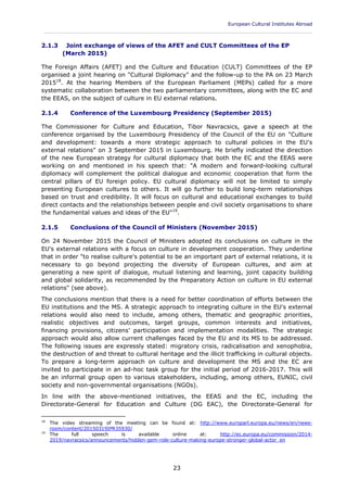 European Cultural Institutes Abroad
____________________________________________________________________________________________
23
2.1.3 Joint exchange of views of the AFET and CULT Committees of the EP
(March 2015)
The Foreign Affairs (AFET) and the Culture and Education (CULT) Committees of the EP
organised a joint hearing on "Cultural Diplomacy" and the follow-up to the PA on 23 March
201518
. At the hearing Members of the European Parliament (MEPs) called for a more
systematic collaboration between the two parliamentary committees, along with the EC and
the EEAS, on the subject of culture in EU external relations.
2.1.4 Conference of the Luxembourg Presidency (September 2015)
The Commissioner for Culture and Education, Tibor Navracsics, gave a speech at the
conference organised by the Luxembourg Presidency of the Council of the EU on "Culture
and development: towards a more strategic approach to cultural policies in the EU's
external relations" on 3 September 2015 in Luxembourg. He briefly indicated the direction
of the new European strategy for cultural diplomacy that both the EC and the EEAS were
working on and mentioned in his speech that: "A modern and forward-looking cultural
diplomacy will complement the political dialogue and economic cooperation that form the
central pillars of EU foreign policy. EU cultural diplomacy will not be limited to simply
presenting European cultures to others. It will go further to build long-term relationships
based on trust and credibility. It will focus on cultural and educational exchanges to build
direct contacts and the relationships between people and civil society organisations to share
the fundamental values and ideas of the EU"19
.
2.1.5 Conclusions of the Council of Ministers (November 2015)
On 24 November 2015 the Council of Ministers adopted its conclusions on culture in the
EU's external relations with a focus on culture in development cooperation. They underline
that in order "to realise culture's potential to be an important part of external relations, it is
necessary to go beyond projecting the diversity of European cultures, and aim at
generating a new spirit of dialogue, mutual listening and learning, joint capacity building
and global solidarity, as recommended by the Preparatory Action on culture in EU external
relations" (see above).
The conclusions mention that there is a need for better coordination of efforts between the
EU institutions and the MS. A strategic approach to integrating culture in the EU's external
relations would also need to include, among others, thematic and geographic priorities,
realistic objectives and outcomes, target groups, common interests and initiatives,
financing provisions, citizens' participation and implementation modalities. The strategic
approach would also allow current challenges faced by the EU and its MS to be addressed.
The following issues are expressly stated: migratory crisis, radicalisation and xenophobia,
the destruction of and threat to cultural heritage and the illicit trafficking in cultural objects.
To prepare a long-term approach on culture and development the MS and the EC are
invited to participate in an ad-hoc task group for the initial period of 2016-2017. This will
be an informal group open to various stakeholders, including, among others, EUNIC, civil
society and non-governmental organisations (NGOs).
In line with the above-mentioned initiatives, the EEAS and the EC, including the
Directorate-General for Education and Culture (DG EAC), the Directorate-General for
18
The video streaming of the meeting can be found at: http://www.europarl.europa.eu/news/en/news-
room/content/20150319IPR35930/
19
The full speech is available online at: http://ec.europa.eu/commission/2014-
2019/navracsics/announcements/hidden-gem-role-culture-making-europe-stronger-global-actor_en
 