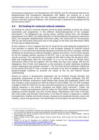 Policy Department B: Structural and Cohesion Policies
____________________________________________________________________________________________
24
International Cooperation and Development (DG DEVCO) and the Directorate-General for
Neighbourhood and Enlargement Negotiations (DG NEAR), are working on a joint
communication that will outline the new European strategy for cultural diplomacy (or
culture in the EU's external relations). The communication is planned to be adopted during
the first half of 201620
.
2.2 EU funding for external cultural relations
EU funding for culture in external relations cannot be easily identified, as there are various
instruments and programmes in the different directorates-general of the European
Commission21
. EU delegations use, among others, funding coming from: the European
Development Fund (EDF), the Global Allocation of the Development Cooperation Instrument
(DCI), the European Neighbourhood Instrument (ENI), the Instrument for Pre-Accession
(IPA II), the Partnership Instrument (PI) or the budget of the Press and Information Office
to fund culture-related activities.
At this moment in time it appears that the PI would be the most adequate programme to
fund activities to support and implement a new European strategy for external cultural
relations. It is an instrument specifically designed to promote the Union's strategic interests
worldwide by reinforcing its external strategies, policies and actions. The PI mainly focuses
on the ten strategic partner countries of the EU22
, but it can also fund activities in other
non-EU countries. The instrument has a budget of EUR 954.8 million for the period 2014-
2020 and complements other EU instruments. It is run by the office for Foreign Policy
Instruments (FPI) of the EC together with the EEAS and they work closely with the EU
delegations. One of their core objectives is the promotion of public diplomacy (including
cultural diplomacy) and outreach activities23
. The first Multi-Annual Indicative Programme
for the period 2014-201724
lists a number of activities in the form of targeted support for
people-to-people initiatives to promote the values of the EU and improve mutual
understanding.
Actions on culture in development cooperation can be financed through thematic and
geographic programmes as part of plans for national or regional strategies. The DCI
finances the thematic programme called Global Public Goods and Challenges (GPGC) that
also includes a culture programme (EUR 30 million for 2014-2020). The 11th
EDF envisages
a budget of EUR 40 million for its new Intra-ACP programme to enhance the creative and
cultural industries in the African, Caribbean and Pacific (ACP) countries25
. Finally, the
PALOP/TL multiannual programme (EUR 30 million for 2014-2020) includes six Portuguese-
speaking countries (Angola, Cap Vert, Guinea Bissau, Mozambique, Sao Tome e Principe,
and Timor Leste) and foresees interventions in the field of culture, in particular in relation
to employment, mobility and social inclusion, education and vocational training, culture and
mobility, culture and governance. The identification of the projects will soon be launched.
20
In this context a consultation meeting was organised with stakeholders of the cultural and educational sector
on 9 June 2015 to discuss a concept note prepared by the EEAS and the EC (see introduction).
21
More Europe, IFA (2014), European external cultural relations: Paving new ways? , MORE EUROPE – External
Cultural Relations, Brussels.
22
Brazil, Canada, China, India, Japan, Mexico, Russia, South Africa, South Korea and the United States of
America.
23
Article 2.1 of the PI Regulation No 234/2014 [Online] Available from: http://eur-lex.europa.eu/legal-
content/EN/TXT/PDF/?uri=CELEX:32014R0234&from=EN
24
http://ec.europa.eu/dgs/fpi/documents/pi_mip_annex_en.pdf
25
An evaluation of previous programmes (under the 9th
and 10th
EDF) is ongoing.
 