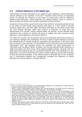 European Cultural Institutes Abroad
____________________________________________________________________________________________
25
2.3 Cultural diplomacy in the digital age
Little research has been undertaken on the impact of public diplomacy, cultural diplomacy,
cultural relations or the activities of the CIs26
. Research mainly focuses on theoretical
issues, for example the relevance of soft power to foreign policy and the differences
between public diplomacy, cultural diplomacy and cultural relations. There is a dearth of
data and evidence related to the outcomes generated by these activities.
According to Rivera (2015), governments around the world are increasingly putting the use
of soft power on their foreign policy agendas. Soft power is a term coined by Harvard
academic Joseph Nye in the late 1980s. He defines soft power as "the ability to get what
you want through attraction rather than coercion or payments. It arises from the
attractiveness of a country's culture, political ideals, and policies." Rivera identifies three
mechanisms for a country to employ soft power to engage with other countries: public
diplomacy, cultural diplomacy, and cultural relations27
.
This study will not enter into the academic discourse to distinguish these three concepts. It
only wishes to highlight that traditionally, the main purpose of public diplomacy has been
the establishment of mutually beneficial cooperation and partnership at the grass roots
level of society in host countries. The development of the Information and Communication
Technologies (ICT) and transport sectors has facilitated the rapid dissemination of
information and the global mobility of people, thus forcing traditional public diplomacy to
adapt and expand into other areas, where people-to-people contacts, networks and non-
state actors have started to play an increasingly influential role28
. This proliferation of non-
state actors is not only transforming the nature of public diplomacy but also the circulation
of ideas and cultural exchanges. It has allowed culture to gradually play a more important
role in international relations and consequently increased the relevance of cultural
diplomacy and cultural relations in foreign policies29
.
26
Isar Y. R. (2010), Cultural diplomacy: an overplayed hand? Magazine of the Association of Public Diplomacy
Scholars at the University of Southern California. 3. Winter.
27
Rivera T. (2015), Distinguishing cultural relations from cultural diplomacy: the British Council's relationship
with her Majesty's Government, Center on Public Diplomacy – CPD, Figueroa, Los Angeles.
28
According to Hocking & Melissen (2015), this transformation from 'closed' to 'open' multilateralism (that
involve non-state actors) is having repercussions on diplomatic practices. In this new context, networking as
an activity has become the foundation of diplomatic practice (networked diplomacy); the use of Twitter by
public figures (Burson & Marstellar, 2014) is posing some threats to the very nature of diplomacy based upon
the idea of confidentiality; and the Internet is increasingly at the heart of diplomacy to communicate ideas,
promote policies and foster debate and discussions. Both state and non-state actors (i.e. US, China and
Google) are utilising digital platforms to revitalise their tools of attraction and engage with young people
(Hallams, 2010).
29
Friedman (2013) argues that the leaders of tomorrow will be the countries that have an infrastructure in place
to connect with great numbers of online platforms around the globe and have equipped their citizens with the
tools and skills to operate on them.
 