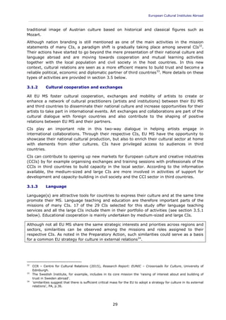 European Cultural Institutes Abroad
____________________________________________________________________________________________
29
traditional image of Austrian culture based on historical and classical figures such as
Mozart.
Although nation branding is still mentioned as one of the main activities in the mission
statements of many CIs, a paradigm shift is gradually taking place among several CIs32
.
Their actions have started to go beyond the mere presentation of their national culture and
language abroad and are moving towards cooperation and mutual learning activities
together with the local population and civil society in the host countries. In this new
context, cultural relations are seen as a more efficient means to build trust and become a
reliable political, economic and diplomatic partner of third countries33
. More details on these
types of activities are provided in section 3.5 below.
3.1.2 Cultural cooperation and exchanges
All EU MS foster cultural cooperation, exchanges and mobility of artists to create or
enhance a network of cultural practitioners (artists and institutions) between their EU MS
and third countries to disseminate their national culture and increase opportunities for their
artists to take part in international events. Art exchanges and collaborations are part of the
cultural dialogue with foreign countries and also contribute to the shaping of positive
relations between EU MS and their partners.
CIs play an important role in this two-way dialogue in helping artists engage in
international collaborations. Through their respective CIs, EU MS have the opportunity to
showcase their national cultural production, but also to enrich their cultural sector at home
with elements from other cultures. CIs have privileged access to audiences in third
countries.
CIs can contribute to opening up new markets for European culture and creative industries
(CCIs) by for example organising exchanges and training sessions with professionals of the
CCIs in third countries to build capacity in the local sector. According to the information
available, the medium-sized and large CIs are more involved in activities of support for
development and capacity-building in civil society and the CCI sector in third countries.
3.1.3 Language
Language(s) are attractive tools for countries to express their culture and at the same time
promote their MS. Language teaching and education are therefore important parts of the
missions of many CIs. 17 of the 29 CIs selected for this study offer language teaching
services and all the large CIs include them in their portfolio of activities (see section 3.5.1
below). Educational cooperation is mainly undertaken by medium-sized and large CIs.
Although not all EU MS share the same strategic interests and priorities across regions and
sectors, similarities can be observed among the missions and roles assigned to their
respective CIs. As noted in the Preparatory Action, such similarities could serve as a basis
for a common EU strategy for culture in external relations34
.
32
CCR – Centre for Cultural Relations (2015), Research Report: EUNIC – Crossroads for Culture, University of
Edinburgh.
33
The Swedish Institute, for example, includes in its core mission the 'raising of interest about and building of
trust in Sweden abroad'.
34
'similarities suggest that there is sufficient critical mass for the EU to adopt a strategy for culture in its external
relations', PA, p.36.
 
