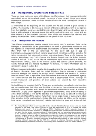 Policy Department B: Structural and Cohesion Policies
____________________________________________________________________________________________
30
3.2 Management, structure and budget of CIs
There are three main axes along which CIs can be differentiated: their management model
(centralised versus decentralised model), the scope of their network (large geographical
coverage or operations carried out from a single office in the home country) and the size of
their budget.
As mentioned at the beginning of this chapter, EU MS CIs present a great variety of
profiles. The majority of CIs manage a network of branches abroad and only a few operate
from their capitals; some have existed for more than 100 years and have thus been able to
build a wide network of partners around the world, while others are very recent and are
only present in a few European countries. Their budget and infrastructure overseas also
greatly influence their capacity to operate on the ground in host countries.
3.2.1 Management and structure
Two different management models emerge from among the CIs analysed. They can be
managed at central level by the government in the form of government agencies or they
can operate as independent decentralised organisations (so-called arm's length model).
More than half of the CIs considered for this study (16 out of 29) are
branches/agencies/departments of national government ministries and their activities fall
within the remit of their diplomatic missions operating abroad. These are for instance the
Austrian Kulturforen, the Czech Centres, the Institut français and the Polish Institute.
Almost a third of CIs (10 out of 29) are independent legal entities (NGOs or Non-Profit
Organisations (NPOs)), such as the British Council, the Danish Cultural Institute, the
Goethe-Institut and the Hellenic Foundation for Culture. For more information see the
comparative table in section 3.4.
Different management models can also be observed among the long-standing and large CIs
of France, Germany, Spain and the United Kingdom. France operates a centralised
structure whereby the Ministry of Foreign Affairs supervises the network of Instituts
français abroad35
and in Spain the Instituto Cervantes functions as a government agency.
The Goethe-Institut and the British Council have a decentralised model, although the
overall framework and priorities of their actions are shaped by their respective
governments.
It should however be noted that if a CI operates according to a centralised model this does
not necessarily mean that it has less flexibility to take action than organisations operating
according to the so-called arm's length or operational independence model. A number of
centralised CIs (e.g. public agencies or government departments) enjoy a certain leeway to
define their priorities as well as the activities they wish to carry out at host country level
(e.g. the local offices of the Austrian Kulturforen have a large degree of autonomy to adapt
their activities to the local context). Certain CIs that function as NGOs, on the contrary,
have rather centralised (and inflexible) models that define the goals and actions of their
35
The Institut français in Paris is not responsible for the network of Instituts français abroad which are directly
operated by the MFA. The Institut français in Paris was established in 2010 to replace the former
'Culturesfrance' agency – it is a public agency (EPIC - établissement public à caractère industriel et
commercial) whose strategy is defined by the MFA through a multi-year contract of objectives and means. It
has taken over the artistic exchange missions of 'Culturesfrance' and has been given new competences such
as the promotion of French language, knowledge and ideas but also training staff of the French cultural
diplomacy network abroad. It works in close collaboration with the network of Instituts français and Alliances
françaises in foreign countries to address their needs (providing for example online resources such as
Culturethèque or IFcinema), fostering the pooling of resources and economies of scale within the different
networks. Although supervised by the MFA, the network of Alliances françaises consists of legally
independent NGOs governed by local law in each country (more information in the fact sheets in Annex 4).
 