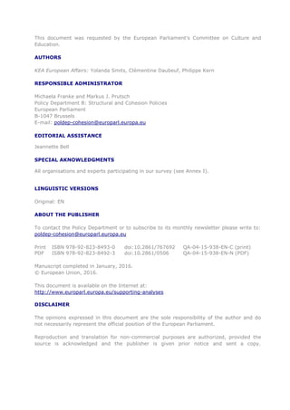 This document was requested by the European Parliament's Committee on Culture and
Education.
AUTHORS
KEA European Affairs: Yolanda Smits, Clémentine Daubeuf, Philippe Kern
RESPONSIBLE ADMINISTRATOR
Michaela Franke and Markus J. Prutsch
Policy Department B: Structural and Cohesion Policies
European Parliament
B-1047 Brussels
E-mail: poldep-cohesion@europarl.europa.eu
EDITORIAL ASSISTANCE
Jeannette Bell
SPECIAL AKNOWLEDGMENTS
All organisations and experts participating in our survey (see Annex I).
LINGUISTIC VERSIONS
Original: EN
ABOUT THE PUBLISHER
To contact the Policy Department or to subscribe to its monthly newsletter please write to:
poldep-cohesion@europarl.europa.eu
Print ISBN 978-92-823-8493-0 doi:10.2861/767692 QA-04-15-938-EN-C (print)
PDF ISBN 978-92-823-8492-3 doi:10.2861/0506 QA-04-15-938-EN-N (PDF)
Manuscript completed in January, 2016.
© European Union, 2016.
This document is available on the Internet at:
http://www.europarl.europa.eu/supporting-analyses
DISCLAIMER
The opinions expressed in this document are the sole responsibility of the author and do
not necessarily represent the official position of the European Parliament.
Reproduction and translation for non-commercial purposes are authorized, provided the
source is acknowledged and the publisher is given prior notice and sent a copy.
 