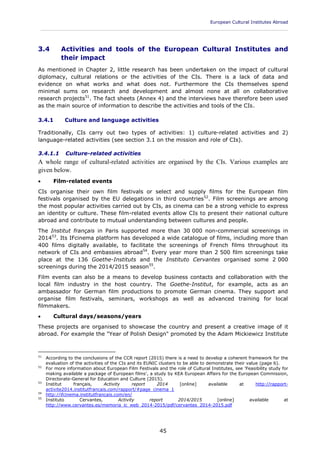 European Cultural Institutes Abroad
____________________________________________________________________________________________
45
3.4 Activities and tools of the European Cultural Institutes and
their impact
As mentioned in Chapter 2, little research has been undertaken on the impact of cultural
diplomacy, cultural relations or the activities of the CIs. There is a lack of data and
evidence on what works and what does not. Furthermore the CIs themselves spend
minimal sums on research and development and almost none at all on collaborative
research projects51
. The fact sheets (Annex 4) and the interviews have therefore been used
as the main source of information to describe the activities and tools of the CIs.
3.4.1 Culture and language activities
Traditionally, CIs carry out two types of activities: 1) culture-related activities and 2)
language-related activities (see section 3.1 on the mission and role of CIs).
3.4.1.1 Culture-related activities
A whole range of cultural-related activities are organised by the CIs. Various examples are
given below.
 Film-related events
CIs organise their own film festivals or select and supply films for the European film
festivals organised by the EU delegations in third countries52
. Film screenings are among
the most popular activities carried out by CIs, as cinema can be a strong vehicle to express
an identity or culture. These film-related events allow CIs to present their national culture
abroad and contribute to mutual understanding between cultures and people.
The Institut français in Paris supported more than 30 000 non-commercial screenings in
201453
. Its IFcinema platform has developed a wide catalogue of films, including more than
400 films digitally available, to facilitate the screenings of French films throughout its
network of CIs and embassies abroad54
. Every year more than 2 500 film screenings take
place at the 136 Goethe-Instituts and the Instituto Cervantes organised some 2 000
screenings during the 2014/2015 season55
.
Film events can also be a means to develop business contacts and collaboration with the
local film industry in the host country. The Goethe-Institut, for example, acts as an
ambassador for German film productions to promote German cinema. They support and
organise film festivals, seminars, workshops as well as advanced training for local
filmmakers.
 Cultural days/seasons/years
These projects are organised to showcase the country and present a creative image of it
abroad. For example the "Year of Polish Design" promoted by the Adam Mickiewicz Institute
51
According to the conclusions of the CCR report (2015) there is a need to develop a coherent framework for the
evaluation of the activities of the CIs and its EUNIC clusters to be able to demonstrate their value (page 6).
52
For more information about European Film Festivals and the role of Cultural Institutes, see 'Feasibility study for
making available a package of European films', a study by KEA European Affairs for the European Commission,
Directorate-General for Education and Culture (2015).
53
Institut français, Activity report 2014 [online] available at http://rapport-
activite2014.institutfrancais.com/rapport/#page_cinema_1
54
http://ifcinema.institutfrancais.com/en/
55
Instituto Cervantes, Activity report 2014/2015 [online] available at
http://www.cervantes.es/memoria_ic_web_2014-2015/pdf/cervantes_2014-2015.pdf
 