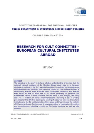 DIRECTORATE-GENERAL FOR INTERNAL POLICIES
POLICY DEPARTMENT B: STRUCTURAL AND COHESION POLICIES
CULTURE AND EDUCATION
RESEARCH FOR CULT COMMITTEE -
EUROPEAN CULTURAL INSTITUTES
ABROAD
STUDY
Abstract
The objective of the study is to have a better understanding of the role that the
national cultural institutes of EU Member States could play in a European
strategy for culture in the EU's external relations. It analyses the strengths and
weaknesses of their missions, structures and resources. This analysis is aimed at
determining whether their activities have a European dimension and whether
they would be able to assist the EU in further promoting its priorities and
fundamental values in third countries. On the basis of this analysis, the study
sets out a number of policy recommendations, including a set of guiding
principles for the effective pooling and sharing of resources between the cultural
institutes and the EU institutions to achieve scale and thus increase the visibility
of EU actions abroad. Furthermore it proposes models of cooperation, incentives
and commitments, eligibility criteria for EU-funded projects as well as pilot
projects.
IP/B/CULT/FWC/2010-001/Lot4/C2/SC2 January 2016
PE 563.418 EN
 