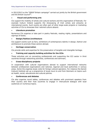 Policy Department B: Structural and Cohesion Policies
____________________________________________________________________________________________
46
in 2012/2013 or the "GREAT Britain campaign" carried out jointly by the British government
and the British Council56
.
 Visual and performing arts
CIs support the mobility of artists and cultural workers and the organisation of festivals. For
example Culture Ireland supports the showcasing of Irish artists and artworks at
international events. Such events are often part of other large-scale projects or marketing
activities of CIs to showcase their national culture aboard.
 Literature promotion
Numerous CIs organise or take part in poetry festivals, reading nights, presentations and
signings of books.
 Design/fashion/architecture
CIs support events such as fairs, exhibitions of contemporary talents in design, fashion and
architecture to promote these sectors abroad.
 Heritage conservation
CIs provide skills and expertise for the preservation of tangible and intangible heritage.
 Training and capacity building activities for the CCIs
These activities aim at connecting professionals and supporting the CCI sector in third
countries through networking activities, conferences and seminars.
 Cross-disciplinary projects
In cooperation with cultural organisations abroad to support international networks
between professional organisations and national, regional and local authorities in various
areas. Some CIs organise study visits for foreign cultural operators. For instance the Danish
Cultural Institute set up a programme of study tours to and from Denmark on topics such
as health, social, educational and cultural policies.
 Conferences and debates
CIs also organise round tables, conferences and debates with prominent speakers from
their country and their host countries to engage in intercultural dialogue with local
audiences on numerous topics.
56
https://www.britishcouncil.org/organisation/facts/programmes-and-initiatives/great-campaign
 