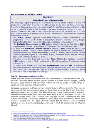 European Cultural Institutes Abroad
____________________________________________________________________________________________
47
Box 2: Cultural activities of the CIs
SNAPSHOT
Cultural activities of European CIs
The following paragraphs provide a non-exhaustive overview of the number of events and
programmes undertaken by some of the CIs selected for the cases studies and well as a
few others. Aggregated numbers were not available for all of the events or activities, as CIs
do not present the results of their activities in the same format (e.g. number of projects or
number of events). Also they do not provide the information for the same period of time
(e.g. calendar year or academic/cultural season, semester etc.) thus hindering a possible
comparative analysis.
- The British Council organises about 500 exhibitions, events, performances and
programmes a year in the fields of architecture, creative economy, dance, design,
fashion, film, literature, music, skills development, theatre and visual arts57
.
- The Instituto Camoes supported 558 cultural initiatives during the first half of 2014,
mainly relating to history and heritage (95), literature (91), film (81) and music (79)58
.
- In 2014 the Romanian Cultural Institute reported 1 800 events as part of 889
projects. A special Common Fund for large-scale projects enabled the completion of 81
projects involving 347 events. Most of them (170 of 347 events) were public and cultural
diplomacy-related projects, 52 film-related events, 37 theatre events and 34 activities
focused on architecture, CCIs and crafts.
Operating under the Culture.pl brand, the Adam Mickiewicz Institute presented
5 000 cultural events in 2015, reaching out to 50 million people on 5 continents across
the globe59
.
In its last report (2014/2015), the Instituto Cervantes reported 5 226 cultural events
encompassing cinema and audio-visuals, language and literature, music and performing
arts, visual arts, architecture, Day of Europe, multidisciplinary exhibitions, social
sciences as well as activities of its library60
.
3.4.1.2 Language-related activities
These activities include language courses and the delivery of language certificates (e.g.
Instituto Cervantes, British Council, Istituto Italiano di Cultura, Institut français, Alliance
française, Goethe-Institut and Österreich Institut) as well as grants and scholarships to
attract students, scientists and researchers.
Language courses and certificates are an important source of income for CIs. They tend to
earn most of their self-generated resources from these activities. The British Council for
example generates approximately EUR 550 million from exams, teaching English and other
language-related activities, which represent about 46 % of the British Council's budget. The
Instituts français make EUR 73 million from language courses, certifications and local
cultural sponsorship. The Istituto Italiano di Cultura earns more than EUR 10 million from
language courses and the Goethe-Institut almost EUR 77 million. Language-related
activities are thus a commercial activity and an area in which CIs can compete for influence
abroad.
57
https://www.britishcouncil.org/organisation/facts/programmes-and-initiatives/arts
58
Read the activity report for external cultural actions available at http://www.instituto-camoes.pt/planos-e-
relatorios-de-atividades/planos-e-relatorios-de-atividades
59
http://culture.pl/en/article/culturepl-sums-up-the-year-in-2015
60
http://www.cervantes.es/memoria_ic_web_2014-2015/pdf/cervantes_2014-2015.pdf
 