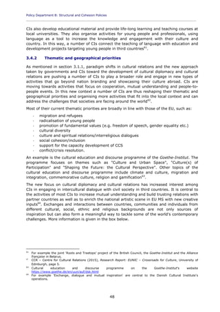 Policy Department B: Structural and Cohesion Policies
____________________________________________________________________________________________
48
CIs also develop educational material and provide life-long learning and teaching courses at
local universities. They also organise activities for young people and professionals, using
language as a tool to increase the knowledge and engagement with their culture and
country. In this way, a number of CIs connect the teaching of language with education and
development projects targeting young people in third countries61
.
3.4.2 Thematic and geographical priorities
As mentioned in section 3.1.1, paradigm shifts in cultural relations and the new approach
taken by governments and CIs toward the development of cultural diplomacy and cultural
relations are pushing a number of CIs to play a broader role and engage in new types of
activities that go beyond nation branding and showcasing their culture abroad. CIs are
moving towards activities that focus on cooperation, mutual understanding and people-to-
people events. In this new context a number of CIs are thus reshaping their thematic and
geographical priorities and organising more activities that fit into the local context and can
address the challenges that societies are facing around the world62
.
Most of their current thematic priorities are broadly in line with those of the EU, such as:
- migration and refugees
- radicalisation of young people
- promotion of fundamental values (e.g. freedom of speech, gender equality etc.)
- cultural diversity
- culture and spiritual relations/interreligious dialogues
- social cohesion/inclusion
- support for the capacity development of CCS
- conflict/crisis resolution.
An example is the cultural education and discourse programme of the Goethe-Institut. The
programme focuses on themes such as "Culture and Urban Space", "Culture(s) of
Participation" and "Shaping the Future: the Cultural Perspective". Other topics of the
cultural education and discourse programme include climate and culture, migration and
integration, commemorative culture, religion and gamification63
.
The new focus on cultural diplomacy and cultural relations has increased interest among
CIs in engaging in intercultural dialogue with civil society in third countries. It is central to
the activities of most CIs to increase mutual understanding and build trusting relations with
partner countries as well as to enrich the national artistic scene in EU MS with new creative
inputs64
. Exchanges and interactions between countries, communities and individuals from
different cultural, social, ethnic and religious backgrounds are not only sources of
inspiration but can also form a meaningful way to tackle some of the world's contemporary
challenges. More information is given in the box below.
61
For example the joint 'Roots and Treetops' project of the British Council, the Goethe-Institut and the Alliance
française in Belarus.
62
CCR – Centre for Cultural Relations (2015), Research Report: EUNIC – Crossroads for Culture, University of
Edinburgh, page 5.
63
Cultural education and discourse programme on the Goethe-Institut's website
https://www.goethe.de/en/uun/auf/dsk.html
64
For example 'Exchange, dialogue and mutual inspiration' are central to the Danish Cultural Institute's
operations.
 