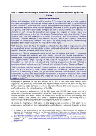 European Cultural Institutes Abroad
____________________________________________________________________________________________
49
Box 3: Intercultural dialogue dimension of the activities carried out by the CIs
FOCUS
Intercultural dialogue
Culture and education, which are at the heart of CIs' missions, are able to create empathy,
empower marginalised communities and promote active citizenship both in the EU MS and
in third countries65
. Some CIs have taken a leading position to promote fundamental rights
and freedoms, help build more resilient societies, intervene in favour of good governance
and justice, and enforce democratic principles as well as the rule of law. For instance, the
Kulturforen (AT) strives to strengthen democracy, the respect of human rights and
fundamental freedoms, in line with the Austrian foreign cultural policy that identifies "trust-
building and peaceful coexistence through intercultural and interreligious dialogue
initiatives". Another example is the Swedish Institute, which has a special department
dedicated to intercultural dialogue and works on encouraging mutual understanding,
spreading democratic values and the respect of human rights.
With this aim, these CIs have developed specific activities targeted at migrants, minorities
or marginalised groups such as artistic projects looking at cultural and religious diversity or
specially designed language and training courses.
Furthermore, CIs are increasingly active in the field of "culture and conflict": supporting
cultural practices and working with civil society, political and private stakeholders to
contribute to conflict prevention or reconciliation and reconstruction in post-conflict areas.
The Goethe-Institut offers training in the field of intercultural communication and
integration as part of its educational and training programmes. It also initiated a
programme about "culture and crisis", to work with artists in Ukraine, Russia and Egypt.
This intercultural dialogue approach considers culture in a broad sense that encompasses
the CCIs, youth, education, sport, media, science and technology. The British Council in
particular is intervening in fields that go far beyond the core cultural sectors, for example
running the "Stability and Reconciliation Programme" in Nigeria to encourage non-violent
conflict resolution and help reduce the impact of violent conflict on the most vulnerable
groups of society66
.
Geographical priorities of CIs are defined by EU MS in line with their foreign policy
objectives. As previously mentioned, the neighbourhood countries of each EU MS, their
former colonies, trade partners as well as countries sharing the same language are the
preferred partners for cultural relations of the CIs.
After the successive enlargements of the EU, some new EU MS have shown interest in
acting as intermediaries between the EU and its Eastern neighbourhood countries to foster
cultural relations with them. Poland for instance has sought to increase partnerships with
Russia, Belarus and Ukraine and taken a leadership position in enhancing the EU's
relationships with these countries through regional cultural cooperation67
.
It should be highlighted that some of the geographical priorities of CIs seem to be
progressively shifting from their national spheres of influence - historical, linguistic or trade
65
As recalled in the 'Draft Report on the role of intercultural dialogue, cultural diversity and education in
promoting EU fundamental values' of the European Parliament's Committee on Culture and Education
(25/11/2015) available online at http://www.europarl.europa.eu/sides/getDoc.do?pubRef=-
//EP//NONSGML+COMPARL+PE-565.021+01+DOC+PDF+V0//EN&language=EN
66
More about this programme and other British Council actions in justice, security and conflict resolution is
available at: https://www.britishcouncil.org/sites/default/files/british-council-justice-security-conflict-
resolution.pdf
67
PA p. 43
 