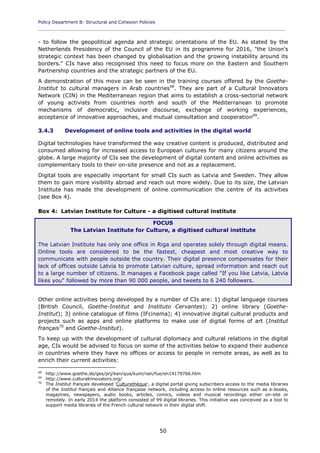 Policy Department B: Structural and Cohesion Policies
____________________________________________________________________________________________
50
- to follow the geopolitical agenda and strategic orientations of the EU. As stated by the
Netherlands Presidency of the Council of the EU in its programme for 2016, "the Union's
strategic context has been changed by globalisation and the growing instability around its
borders." CIs have also recognised this need to focus more on the Eastern and Southern
Partnership countries and the strategic partners of the EU.
A demonstration of this move can be seen in the training courses offered by the Goethe-
Institut to cultural managers in Arab countries68
. They are part of a Cultural Innovators
Network (CIN) in the Mediterranean region that aims to establish a cross-sectorial network
of young activists from countries north and south of the Mediterranean to promote
mechanisms of democratic, inclusive discourse, exchange of working experiences,
acceptance of innovative approaches, and mutual consultation and cooperation69
.
3.4.3 Development of online tools and activities in the digital world
Digital technologies have transformed the way creative content is produced, distributed and
consumed allowing for increased access to European cultures for many citizens around the
globe. A large majority of CIs see the development of digital content and online activities as
complementary tools to their on-site presence and not as a replacement.
Digital tools are especially important for small CIs such as Latvia and Sweden. They allow
them to gain more visibility abroad and reach out more widely. Due to its size, the Latvian
Institute has made the development of online communication the centre of its activities
(see Box 4).
Box 4: Latvian Institute for Culture - a digitised cultural institute
FOCUS
The Latvian Institute for Culture, a digitised cultural institute
The Latvian Institute has only one office in Riga and operates solely through digital means.
Online tools are considered to be the fastest, cheapest and most creative way to
communicate with people outside the country. Their digital presence compensates for their
lack of offices outside Latvia to promote Latvian culture, spread information and reach out
to a large number of citizens. It manages a Facebook page called "If you like Latvia, Latvia
likes you" followed by more than 90 000 people, and tweets to 6 240 followers.
Other online activities being developed by a number of CIs are: 1) digital language courses
(British Council, Goethe-Institut and Instituto Cervantes); 2) online library (Goethe-
Institut); 3) online catalogue of films (IFcinema); 4) innovative digital cultural products and
projects such as apps and online platforms to make use of digital forms of art (Institut
français70
and Goethe-Institut).
To keep up with the development of cultural diplomacy and cultural relations in the digital
age, CIs would be advised to focus on some of the activities below to expand their audience
in countries where they have no offices or access to people in remote areas, as well as to
enrich their current activities:
68
http://www.goethe.de/ges/prj/ken/qua/kum/nan/fue/en14179766.htm
69
http://www.culturalinnovators.org/
70
The Institut français developed 'Culturethèque', a digital portal giving subscribers access to the media libraries
of the Institut français and Alliance française network, including access to online resources such as e-books,
magazines, newspapers, audio books, articles, comics, videos and musical recordings either on-site or
remotely. In early 2014 the platform consisted of 99 digital libraries. This initiative was conceived as a tool to
support media libraries of the French cultural network in their digital shift.
 