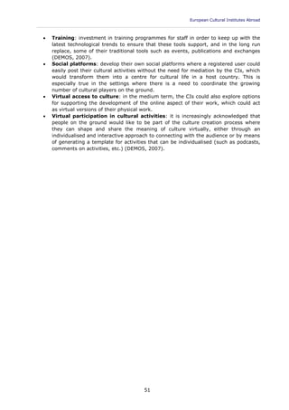 European Cultural Institutes Abroad
____________________________________________________________________________________________
51
 Training: investment in training programmes for staff in order to keep up with the
latest technological trends to ensure that these tools support, and in the long run
replace, some of their traditional tools such as events, publications and exchanges
(DEMOS, 2007).
 Social platforms: develop their own social platforms where a registered user could
easily post their cultural activities without the need for mediation by the CIs, which
would transform them into a centre for cultural life in a host country. This is
especially true in the settings where there is a need to coordinate the growing
number of cultural players on the ground.
 Virtual access to culture: in the medium term, the CIs could also explore options
for supporting the development of the online aspect of their work, which could act
as virtual versions of their physical work.
 Virtual participation in cultural activities: it is increasingly acknowledged that
people on the ground would like to be part of the culture creation process where
they can shape and share the meaning of culture virtually, either through an
individualised and interactive approach to connecting with the audience or by means
of generating a template for activities that can be individualised (such as podcasts,
comments on activities, etc.) (DEMOS, 2007).
 