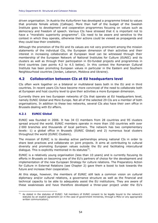 Policy Department B: Structural and Cohesion Policies
____________________________________________________________________________________________
54
driven organisation. In Austria the Kulturforen has developed a programme linked to values
that promote female artists (Calliope). More than half of the budget of the Swedish
Institute goes to development and cooperation programmes focusing on values such as
democracy and freedom of speech. Various CIs have stressed that it is important not to
have a "moralistic superiority programme". CIs need to be aware and sensitive to the
context in which they operate, otherwise their actions could be viewed as propaganda and
they could lose their credibility.
Although the promotion of the EU and its values are not very prominent among the mission
statements of the individual CIs, the European dimension of their activities and their
interest in increasing collaboration at European level can be witnessed through their
membership of the European Network of National Institutes for Culture (EUNIC) and its
clusters as well as through their participation in EU-funded projects and programmes in
third countries (see points 4.2 to 4.5 below). In this context the Romanian Cultural
Institute has been promoting European values in particular in the Eastern and Southern
Neighbourhood countries (Jordan, Lebanon, Moldova and Ukraine).
4.2 Collaboration between CIs at EU headquarters level
CIs often work together on a bilateral or multilateral basis both in the EU and in third
countries. In recent years CIs have become more convinced of the need to collaborate both
at European and host country level to give their activities a more European dimension.
Currently there are two European networks of CIs that operate at EU headquarters level,
namely EUNIC Global and More Europe. Not all of the selected 29 CIs are a member of both
organisations. In addition to these two networks, several CIs also have their own office in
Brussels dealing with EU affairs.
4.2.1 EUNIC Global
EUNIC was founded in 2006. It has 34 CI members from 28 countries and 95 clusters
spread around the world. EUNIC members operate in more than 150 countries with over
2 000 branches and thousands of local partners. The network has two complementary
levels: 1) a global office in Brussels (EUNIC Global) and 2) numerous local clusters
throughout the world (EUNIC Clusters).
The mission of EUNIC is to develop active partnerships among national CIs in order to
share best practices and collaborate on joint projects. It aims at contributing to cultural
diversity and promoting European values outside the EU and facilitating intercultural
dialogue. This is explicitly mentioned in its statutes73
.
EUNIC is a relatively young organisation (less than 10 years) and is currently focusing its
efforts in Brussels on becoming one of the EU's partners of choice for the development and
implementation of the new European Strategy for culture relations. The Preparatory Action
for Culture in External Relations (see Chapter 2) gave them a boost to look towards the
future and increase their cooperation.
At this stage, however, the members of EUNIC still lack a common vision on cultural
diplomacy and/or cultural relations, a governance structure as well as the financial and
technical capacity to be able to adequately assist the EU institutions. They are aware of
these weaknesses and have therefore developed a three-year project under the EU's
73
As stated in the statutes of EUNIC: full members of EUNIC consent to be legally bound to the network's
statutes by an explicit agreement (or in the case of government ministries, through a MOU or any appropriate
written communication).
 