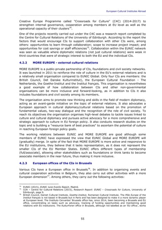 European Cultural Institutes Abroad
____________________________________________________________________________________________
55
Creative Europe Programme called "Crossroads for Culture" (C4C) (2014-2017) to
strengthen internal governance, cooperation among members at EU level as well as the
operational capacity of their clusters74
.
One of the projects recently carried out under the C4C was a research report completed by
the Centre for Cultural Relations of the University of Edinburgh. According to the report the
factors that would encourage CIs to support collaboration with other CIs were, among
others: opportunities to learn through collaboration; scope to increase project impact; and
opportunities for cost savings or staff efficiencies75
. Collaboration within the EUNIC network
was seen as valuable where diplomatic relations (not just cultural relations) were weak in
third countries that were of strategic interest to both the EU and the individual CIs.
4.2.2 MORE EUROPE - external cultural relations
MORE EUROPE is a public-private partnership of CIs, foundations and civil society networks.
It was launched in 2011 to reinforce the role of culture in the EU's external relations and is
a relatively small organisation compared to EUNIC Global. Only four CIs are members: the
British Council, Det Danske Kulturinstitut), the European Cultural Foundation - The
Netherlands, the Goethe-Institut and the Institut français. This organisation is nevertheless
a good example of how collaboration between CIs and other non-governmental
organisations can be more inclusive and forward-looking, as in addition to CIs it also
includes foundations and civil society among its members.
The organisation aims to promote new thinking and skills in the field of modern diplomacy,
acting as an avant-garde initiative on the topic of external relations. It also advocates a
European approach in cultural diplomacy/cultural relations based on the promotion of
fundamental values, two-way dialogue and the recognition of the role of civil society. To
reach its objectives the organisation organises high-level debates to tackle issues linked to
culture and cultural diplomacy and pursues active advocacy for a more comprehensive and
strategic approach to culture in EU foreign policy. It also conducts research studies on the
topic and is building a "resource bank of best practices" to ascertain the potential of culture
in reaching European foreign policy goals.
The working relations between EUNIC and MORE EUROPE are good although some
members of EUNIC have expressed the view that EUNIC Global and MORE EUROPE will
(gradually) merge. In spite of the fact that MORE EUROPE is more active and responsive to
the EU institutions, they believe that it lacks representation, as it does not represent the
smaller CIs of the EU Member States. EUNIC offers different types of membership
(full/associate), allowing other stakeholders such as foundations or think tanks to become
associate members in the near future, thus making it more inclusive.
4.2.3 European offices of the CIs in Brussels
Various CIs have a European office in Brussels76
. In addition to organising events and
cultural cooperation activities in Belgium, they also carry out other activities with a more
European dimension77
. Among others, they carry out the following activities:
74
EUNIC (2015), EUNIC June Events Report, Madrid.
75
CCR – Centre for Cultural Relations (2015), Research Report: EUNIC – Crossroads for Culture, University of
Edinburgh, page 9.
76
British Council, Danish Cultural Institute, Goethe-Institut, Romanian Cultural Institute. The Pôle Europe of the
Institut français is not based in Brussels but in Paris and has been designed to make it a more dynamic player
at European level. The Instituto Cervantes' Brussels office has, since 2014, been becoming a Brussels and EU
office, concentrating on tasks such as advocacy, tracking of funding opportunities and maintaining good
relations with EU institutions. The KulturForen office in Brussels, although not labelled as an 'EU office', works
 