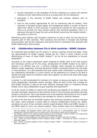 Policy Department B: Structural and Cohesion Policies
____________________________________________________________________________________________
56
1. provide information on the strategies of the EU institutions on culture and external
relations to their head offices and act as a contact point for EU institutions;
2. participate in the activities of EUNIC Global and maintain relations with its
members;
3. look for new funding opportunities for CIs by monitoring calls for tenders. Their
expertise in European project design and management allows a number of them to
assist their offices in third countries in accessing EU funding for their activities as
well as to provide the local cultural sectors with technical assistance (this is in
particular the case for large CIs such as the British Council and the Goethe-Institut –
see points 4.3 and 4.4).
Maintaining good relations with European institutions as well as other CIs has become an
essential part of their activities. Their presence and activities in Brussels also facilitate
communication with the EU institutions and permit them to coordinate their activities with
EUNIC Global and/or More Europe.
4.3 Collaboration between CIs in third countries - EUNIC clusters
As mentioned above EUNIC has 95 clusters in various countries around the globe. There
are approximately 50 EUNIC clusters outside the EU. There is some criticism of the
effectiveness of many of these EUNIC clusters78
, as not all are operational or function
adequately79
.
According to the cluster assessment report prepared by EUNIC (part of the C4C project)
and interviews carried out for this study, prerequisites for EUNIC clusters to be able to
operate in an efficient way are: a common strategic vision amongst its members; an
effective cluster leadership; and local demand for EUNIC involvement (either from the EUDs
or local partners). It is also essential that each cluster share information on projects they
are undertaking individually in a third country for the leadership of a cluster to be able to
identify the areas where its members could work together, as well as the areas where gaps
need to be filled.
Currently it is still complicated for members of a cluster to discuss and agree on how they
could (strategically) coordinate certain activities. Often the lack of time and a budget for
joint EUNIC activities is cited as the main difficulty, although there is a tendency among
smaller CIs to value collaboration to gain expertise and experience80
.
It will be crucial for EUNIC to improve the functioning and capacity of its clusters, as they
can add a European dimension to the activities of CIs in third countries and deliver concrete
results on the ground. They could become one of the essential instruments for CIs to assist
the EU institutions in implementing a new strategy for culture in external relations.
In spite of the fact that not all EUNIC clusters have achieved interesting results in the past
few years, some progress is being made to improve collaborations among CIs. Below,
examples are given of two contracts recently signed between EUDs and EUNIC clusters in
the MENA region to carry out cultural projects. These projects show how collaboration at
with the Belgian and Brussels artistic scene and also acts as a communication node for European
collaborations, through EUNIC and as a contact point for the Austrian Länder and EU institutions.
77
The Belgium offices of the Danish Cultural Institute and the Romanian Cultural Institute are progressively
being transformed into European Affairs offices to meet these new needs.
78
Some experts in cultural diplomacy have stated that a number of clusters only exist 'on paper'.
79
CCR – Centre for Cultural Relations (2015), Research Report: EUNIC – Crossroads for Culture, University of
Edinburgh, page 9.
80
CCR – Centre for Cultural Relations (2015), Research Report: EUNIC – Crossroads for Culture, University of
Edinburgh, page 10.
 