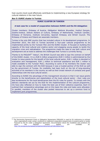 European Cultural Institutes Abroad
____________________________________________________________________________________________
57
host country level could effectively contribute to implementing a new European strategy for
cultural relations in the near future.
Box 5: EUNIC cluster in Tunisia
EUNIC CLUSTER IN TUNISIA
A test case for a model of cooperation between EUNIC and the EU delegation
Cluster members: Embassy of Austria, Délégation Wallonie Bruxelles, Institut français,
Goethe-Institut, Istituto Italiano di Cultura, Embassy of Netherlands, Instituto Camões,
Embassy of Romania, Instituto Cervantes, Spanish Embassy and British Council. The
Embassy of Greece and Poland are associate members.
Tunisia is the only ENP country that has included culture in its development programme. In
December 2015, the EUD to Tunisia launched a four-year cultural programme to be
implemented jointly by the Tunisian MoC and the EUNIC Cluster. It focused on building the
capacity of the local cultural and creative sector and engaging young people to tackle the
migration crisis and radicalisation. The programme made the case to use both culture and
development aid as tools to address the challenges that Tunisia is currently facing.
Thanks to its PAGoDA81
"status", the British Council was able to sign the contract on behalf
of the EUNIC cluster. It is a EUR 6 million programme (EUR 3 million is administered by the
cluster to issue grants for the benefit of the local cultural sector, EUR 1 million is devoted to
evaluation and management, EUR 1 million to technical assistance and EUR 1 million is
made available to the Tunisian MoC). According to some of its members the cluster was
able to sign the contract with the EUD because it was a trusted partner of the EUD as well
as the government of Tunisia. Its credibility had been built on the list of long-standing
activities of its members in the country as well as their broad network of contacts and good
relationships with the local cultural sector.
According to EUNIC the advantage of this management structure is that it can issue grants
directly to the beneficiaries and stakeholders of the local cultural sector - their rules are
less burdensome for the local beneficiaries than the EU rules for grants. To comply with the
delivery standards set out by the EUD for the implementation of the cultural programme,
CIs have also reflected on how to make the best use of their collective expertise. Each CI
outlined their comparative advantage and on this basis the roles and tasks were allocated.
In parallel, members of the cluster also pooled resources to set up a common fund to
implement joint programmes.
81
The Partnership Agreement Grant or Delegation Agreements (PAGoDA) is used by EU institutions to contract
other organisations under certain conditions to implement cooperation programmes or projects partly or wholly
financed by the EU under a Delegation Agreement. Documentation about the modalities and conditions for
which the PAGoDA system applies are available at:
http://ec.europa.eu/europeaid/companion/document.do?isAnnexes=true
 