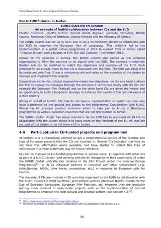 Policy Department B: Structural and Cohesion Policies
____________________________________________________________________________________________
58
Box 6: EUNIC cluster in Jordan
EUNIC CLUSTER IN JORDAN
An example of fruitful collaboration between CIs and the EUD
Cluster members: Goethe-Institut, Società Dante Alighieri, Instituto Cervantes, British
Council, Romanian Cultural Institute, Institut français and the Embassy of Greece.
The EUNIC cluster was set up in 2011 and in 2012 its members started to collaborate with
the EUD to organise the European Day of Languages. This initiative led to the
implementation of a global culture programme in 2014 to support CCIs in Jordan called
"Creative Jordan" with a budget of EUR 300 000 (January – November 2015).
Similar to the situation in Tunisia, the British Council also served as the umbrella
organisation to allow the contract to be signed with the EUD. The contract is relatively
flexible and can be modified to match the objectives and priorities of the EUD. Each
proposal for an activity made by the CIs is discussed with the EUD. The EUD can adapt it to
its needs and priorities. It has a monitoring role and relies on the expertise of the cluster to
manage and implement the projects.
Cooperation within this cultural programme meets two objectives: on the one hand it allows
the EUD to convey its messages through the activities it carries out jointly with the CIs (for
example the European Film Festival) and on the other hand CIs are given the means and
an opportunity to build a long-term strategy to enhance the quality of the cultural sector of
a third country.
Acting on behalf of EUNIC, CIs that do not have a representation in Jordan can now also
have a presence on the ground and access to the programme. Coordination with EUNIC
Global has for example enabled Jordanian artists to take part in Artists in Residence
programmes in various European countries that are not represented in Jordan.
The EUNIC Jordan cluster has seven members. As the EUD has to represent all 28 MS its
cooperation with the cluster allows it to focus more on the interests of the EU MS that are
not part of the cluster or do not have a CI in Jordan.
4.4 Participation in EU-funded projects and programmes
At present it is a challenging exercise to get a comprehensive picture of the number and
type of European projects that the CIs are involved in. Several CIs indicated that they do
not have this information easily available, but have started to collect this type of
information in a more systematic way for future reference.
CIs can be involved in EU-funded programmes in various ways: 1) together with other CIs
as part of a EUNIC cluster (and working with the EU delegation in third countries); 2) under
the EUNIC Global umbrella (for instance in the C4C Project under the Creative Europe
Programme)82
; or 3) as individual partners in consortia with other stakeholders (e.g.
consultancies, NGOs, think tanks, universities, etc.) in response to European calls for
tenders.
The majority of CIs are involved in EU activities organised by the EUDs in collaboration with
the EUNIC clusters in third countries: joint actions such as Literature Nights, events for the
Day of European Languages, European Film Festivals, etc. However they are gradually
getting more involved in wider-scale projects such as the implementation of cultural
programmes to empower the local cultural and creative sectors (see section 4.3)83
.
82
http://www.eunic-online.eu/?q=crossroads-culture
83
For other examples of EUNIC cluster collaboration with EU delegations see section 2.2.1
 