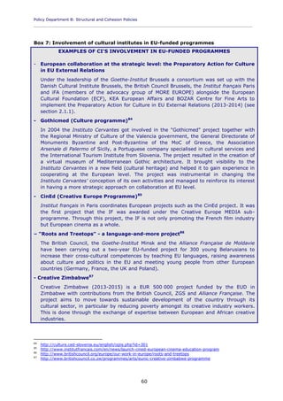 Policy Department B: Structural and Cohesion Policies
____________________________________________________________________________________________
60
Box 7: Involvement of cultural institutes in EU-funded programmes
EXAMPLES OF CI'S INVOLVEMENT IN EU-FUNDED PROGRAMMES
- European collaboration at the strategic level: the Preparatory Action for Culture
in EU External Relations
Under the leadership of the Goethe-Institut Brussels a consortium was set up with the
Danish Cultural Institute Brussels, the British Council Brussels, the Institut français Paris
and iFA (members of the advocacy group of MORE EUROPE) alongside the European
Cultural Foundation (ECF), KEA European Affairs and BOZAR Centre for Fine Arts to
implement the Preparatory Action for Culture in EU External Relations (2013-2014) (see
section 2.1.1).
- Gothicmed (Culture programme)84
In 2004 the Instituto Cervantes got involved in the "Gothicmed" project together with
the Regional Ministry of Culture of the Valencia government, the General Directorate of
Monuments Byzantine and Post-Byzantine of the MoC of Greece, the Association
Arsenale di Palermo of Sicily, a Portuguese company specialised in cultural services and
the International Tourism Institute from Slovenia. The project resulted in the creation of
a virtual museum of Mediterranean Gothic architecture. It brought visibility to the
Instituto Cervantes in a new field (cultural heritage) and helped it to gain experience in
cooperating at the European level. The project was instrumental in changing the
Instituto Cervantes' conception of its own activities and managed to reinforce its interest
in having a more strategic approach on collaboration at EU level.
- CinEd (Creative Europe Programme)85
Institut français in Paris coordinates European projects such as the CinEd project. It was
the first project that the IF was awarded under the Creative Europe MEDIA sub-
programme. Through this project, the IF is not only promoting the French film industry
but European cinema as a whole.
– "Roots and Treetops" - a language-and-more project86
The British Council, the Goethe-Institut Minsk and the Alliance Française de Moldavie
have been carrying out a two-year EU-funded project for 300 young Belarusians to
increase their cross-cultural competences by teaching EU languages, raising awareness
about culture and politics in the EU and meeting young people from other European
countries (Germany, France, the UK and Poland).
- Creative Zimbabwe87
Creative Zimbabwe (2013-2015) is a EUR 500 000 project funded by the EUD in
Zimbabwe with contributions from the British Council, ZGS and Alliance Française. The
project aims to move towards sustainable development of the country through its
cultural sector, in particular by reducing poverty amongst its creative industry workers.
This is done through the exchange of expertise between European and African creative
industries.
84
http://culture.ced-slovenia.eu/english/izpis.php?id=301
85
http://www.institutfrancais.com/en/news/launch-cined-european-cinema-education-program
86
http://www.britishcouncil.org/europe/our-work-in-europe/roots-and-treetops
87
http://www.britishcouncil.co.zw/programmes/arts/eunic-creative-zimbabwe-programme
 