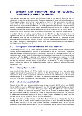 European Cultural Institutes Abroad
____________________________________________________________________________________________
61
5 CURRENT AND POTENTIAL ROLE OF CULTURAL
INSTITUTES IN THIRD COUNTRIES
This chapter analyses the current and potential roles of the CIs in assisting the EU
institutions to develop and implement a European strategy for external cultural relations.
This analysis is based on the information gathered from: 1) the case studies carried out
among the selected eight CIs (see fact sheets in Annex 4); 2) the semi-structured
interviews with representatives of these CIs; and 3) the consultation of a sample of other
relevant stakeholders in the cultural sector also operating outside the EU. In Annex 2 the
list of the people interviewed and stakeholders contacted by email can be found. Annex 3
contains the lists of questions used to conduct the interviews and the email consultations.
In section 5.1 the strengths, opportunities and benefits for the EU institutions to work
together with the CIs are outlined and in section 5.2 their weaknesses as well as some of
the potential risks for the EU institutions are highlighted. Section 5.3 provides a brief
overview of the opinions of a number of other European stakeholders and finally in section
5.4 a SWOT analysis is presented that briefly sums up the main results of the analysis of
the CIs shown in Chapters 3 to 5.
5.1 Strengths of cultural institutes and their networks
Collaborating with the CIs in a new European strategy for external cultural diplomacy and
cultural relations can present a number of advantages for the EU institutions. Several of
these advantages offer opportunities to compensate for some of the weaknesses of the EU
institutions such as the lack of full competence in cultural matters and the relatively low
experience of the EUDs in dealing with cultural diplomacy/cultural relations in third
countries. An overview of the main benefits is given below, although it should be pointed
out that not all these benefits apply equally to all CIs of the EU, as they diverge widely
across Europe and they do not all have the same capacity, resources and infrastructure
(see section 3.2).
5.1.1 EU competence in culture
According to Articles 6 and 167 TFEU, the EU has the competence to carry out actions to
support, coordinate or supplement the actions of the Member States in the cultural field
(see section 2.1). Closer cooperation with CIs in external cultural relations is thus in line
with the scope of its competence, as most CIs are organisations that directly or indirectly
form part of or are (co-) funded by the governments of the EU MS (see section 3.2).
5.1.2 Infrastructure outside the EU
Collectively the CIs have an extended network of approximately 1 250 offices and 30 000
skilled staff in more than 150 countries outside the EU, although not all CIs have a global
outreach or operate in the same countries (see section 3.3). Apart from the individual CIs,
the EUNIC network also provides access to a wide web of clusters in third countries. There
are approximately 50 EUNIC clusters (of a total of 100) operating outside the EU, although
as previously mentioned in section 4.3, some of these clusters only exist 'on paper' and are
not operational on the ground or do not function adequately.
The EU institutions will be able to benefit from this infrastructure outside the EU, thus
limiting the need to create extra overlapping structures in third countries to implement
their strategy for culture in the EU's external relations. Cooperation with CIs can also be
targeted in different parts of the world. The EU institutions will be able to collaborate more
 