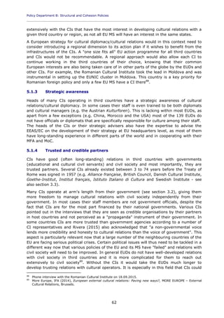 Policy Department B: Structural and Cohesion Policies
____________________________________________________________________________________________
62
extensively with the CIs that have the most interest in developing cultural relations with a
given third country or region, as not all EU MS will have an interest in the same states.
A European strategy for cultural diplomacy/cultural relations would in this context need to
consider introducing a regional dimension to its action plan if it wishes to benefit from the
infrastructures of the CIs. A "one size fits all" EU action programme for all third countries
and CIs would not be recommendable. A regional approach would also allow each CI to
continue working in the third countries of their choice, knowing that their common
European interests are also being taken care of in other parts of the globe by the EUDs and
other CIs. For example, the Romanian Cultural Institute took the lead in Moldova and was
instrumental in setting up the EUNIC cluster in Moldova. This country is a key priority for
Romanian foreign policy and only a few EU MS have a CI there88
.
5.1.3 Strategic awareness
Heads of many CIs operating in third countries have a strategic awareness of cultural
relations/cultural diplomacy. In some cases their staff is even trained to be both diplomats
and cultural managers (e.g. the Austrian Kulturforen). This is lacking within most EUDs, as
apart from a few exceptions (e.g. China, Morocco and the USA) most of the 139 EUDs do
not have officials or diplomats that are specifically responsible for culture among their staff.
The heads of the CIs or their strategic advisers also have the expertise to advise the
EEAS/EC on the development of their strategy at EU headquarters level, as most of them
have long-standing experience in different parts of the world and in cooperating with their
MFA and MoC.
5.1.4 Trusted and credible partners
CIs have good (often long-standing) relations in third countries with governments
(educational and cultural civil servants) and civil society and most importantly, they are
trusted partners. Several CIs already existed between 3 to 74 years before the Treaty of
Rome was signed in 1957 (e.g. Alliance française, British Council, Danish Cultural Institute,
Goethe-Institut, Institut français, Istituto Italiano di Cultura and Swedish Institute - see
also section 3.3).
Many CIs operate at arm's length from their government (see section 3.2), giving them
more freedom to manage cultural relations with civil society independently from their
government. In most cases their staff members are not government officials, despite the
fact that CIs are for the most part financed by their national governments. Various CIs
pointed out in the interviews that they are seen as credible organisations by their partners
in host countries and not perceived as a "propaganda" instrument of their government. In
some countries CIs are more trusted than government agencies according to a number of
CI representatives and Rivera (2015) also acknowledged that "a non-governmental voice
lends more credibility and honesty to cultural relations than the voice of government". This
aspect is particularly relevant now that a large number of the neighbouring countries of the
EU are facing serious political crises. Certain political issues will thus need to be tackled in a
different way now that various policies of the EU and its MS have "failed" and relations with
civil society will need to be improved. In general EUDs do not have well-developed relations
with civil society in third countries and it is more complicated for them to reach out
extensively to civil society89
. Without the CIs it would take the EUDs much longer to
develop trusting relations with cultural operators. It is especially in this field that CIs could
88
Phone interview with the Romanian Cultural Institute on 18.09.2015.
89
More Europe, IFA (2014), European external cultural relations: Paving new ways?, MORE EUROPE – External
Cultural Relations, Brussels.
 