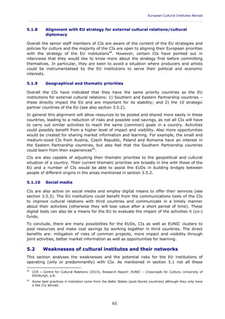 European Cultural Institutes Abroad
____________________________________________________________________________________________
65
5.1.8 Alignment with EU strategy for external cultural relations/cultural
diplomacy
Overall the senior staff members of CIs are aware of the content of the EU strategies and
policies for culture and the majority of the CIs are open to aligning their European priorities
with the strategy of the EU institutions94
. However, certain CIs have pointed out in
interviews that they would like to know more about the strategy first before committing
themselves. In particular, they are keen to avoid a situation where producers and artists
could be instrumentalised by the EU institutions to serve their political and economic
interests.
5.1.9 Geographical and thematic priorities
Overall the CIs have indicated that they have the same priority countries as the EU
institutions for external cultural relations: 1) Southern and Eastern Partnership countries –
these directly impact the EU and are important for its stability; and 2) the 10 strategic
partner countries of the EU (see also section 3.5.2).
In general this alignment will allow resources to be pooled and shared more easily in these
countries, leading to a reduction of risks and possible cost savings, as not all CIs will have
to carry out similar activities to reach the same (common) goals in a country. Activities
could possibly benefit from a higher level of impact and visibility. Also more opportunities
would be created for sharing market information and learning. For example, the small and
medium-sized CIs from Austria, Czech Republic, Poland and Romania have an interest in
the Eastern Partnership countries, but also feel that the Southern Partnership countries
could learn from their experiences95
.
CIs are also capable of adjusting their thematic priorities to the geopolitical and cultural
situation of a country. Their current thematic priorities are broadly in line with those of the
EU and a number of CIs would be able to assist the EUDs in building bridges between
people of different origins in the areas mentioned in section 3.5.2.
5.1.10 Social media
CIs are also active on social media and employ digital means to offer their services (see
section 3.5.3). The EU institutions could benefit from the communications tools of the CIs
to improve cultural relations with third countries and communicate in a timely manner
about their activities (otherwise they will lose value after a short period of time). These
digital tools can also be a means for the EU to evaluate the impact of the activities it (co-)
funds.
To conclude, there are many possibilities for the EUDs, CIs as well as EUNIC clusters to
pool resources and make cost savings by working together in third countries. The direct
benefits are: mitigation of risks of common projects, more impact and visibility through
joint activities, better market information as well as opportunities for learning.
5.2 Weaknesses of cultural institutes and their networks
This section analyses the weaknesses and the potential risks for the EU institutions of
operating (only or predominantly) with CIs. As mentioned in section 5.1 not all these
94
CCR – Centre for Cultural Relations (2015), Research Report: EUNIC – Crossroads for Culture, University of
Edinburgh, p.8.
95
Some best practices in transition come from the Baltic States (post-Soviet countries) although they only have
a few CIs abroad.
 