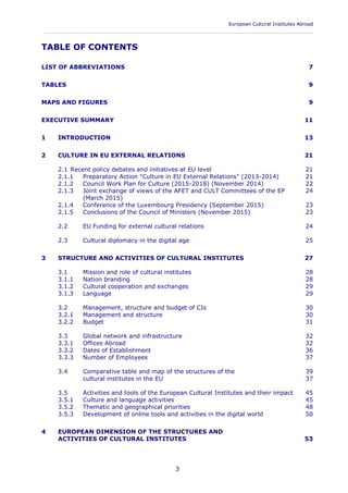 European Cultural Institutes Abroad
____________________________________________________________________________________________
3
TABLE OF CONTENTS
LIST OF ABBREVIATIONS 7
TABLES 9
MAPS AND FIGURES 9
EXECUTIVE SUMMARY 11
1 INTRODUCTION 13
2 CULTURE IN EU EXTERNAL RELATIONS 21
2.1 Recent policy debates and initiatives at EU level 21
2.1.1 Preparatory Action "Culture in EU External Relations" (2013-2014) 21
2.1.2 Council Work Plan for Culture (2015-2018) (November 2014) 22
2.1.3 Joint exchange of views of the AFET and CULT Committees of the EP 24
(March 2015)
2.1.4 Conference of the Luxembourg Presidency (September 2015) 23
2.1.5 Conclusions of the Council of Ministers (November 2015) 23
2.2 EU Funding for external cultural relations 24
2.3 Cultural diplomacy in the digital age 25
3 STRUCTURE AND ACTIVITIES OF CULTURAL INSTITUTES 27
3.1 Mission and role of cultural institutes 28
3.1.1 Nation branding 28
3.1.2 Cultural cooperation and exchanges 29
3.1.3 Language 29
3.2 Management, structure and budget of CIs 30
3.2.1 Management and structure 30
3.2.2 Budget 31
3.3 Global network and infrastructure 32
3.3.1 Offices Abroad 32
3.3.2 Dates of Establishment 36
3.3.3 Number of Employees 37
3.4 Comparative table and map of the structures of the 39
cultural institutes in the EU 37
3.5 Activities and tools of the European Cultural Institutes and their impact 45
3.5.1 Culture and language activities 45
3.5.2 Thematic and geographical priorities 48
3.5.3 Development of online tools and activities in the digital world 50
4 EUROPEAN DIMENSION OF THE STRUCTURES AND
ACTIVITIES OF CULTURAL INSTITUTES 53
 